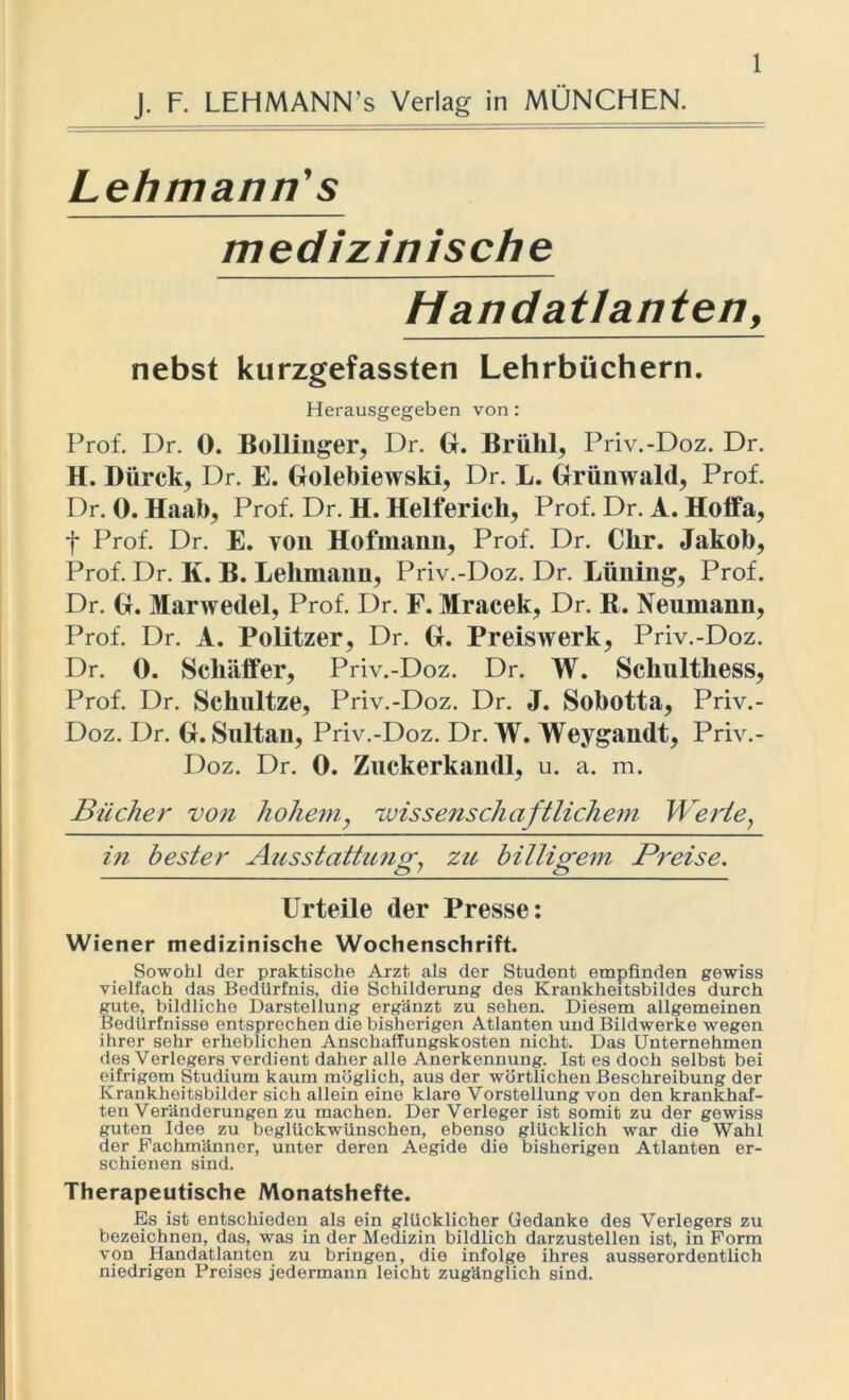 Lehmann’s medizinische Handatlanten, nebst kurzgefassten Lehrbüchern. Herausgegeben von: Prof. Dr. 0. Bollinger, Dr. GL Brühl, Priv.-Doz. Dr. H. Dürck, Dr. E. Golebiewski, Dr. L. Griinwald, Prof. Dr. 0. Haab, Prof. Dr. H. Helferich, Prof. Dr. A. Hoffa, t Prof. Dr. E. von Hofmann, Prof. Dr. Clir. Jakob, Prof. Dr. K. B. Lehmann, Priv.-Doz. Dr. Lüning, Prof. Dr. G. Marwedel, Prof. Dr. F. Mracek, Dr. B. Neumann, Prof. Dr. A. Politzer, Dr. G. Preiswerk, Priv.-Doz. Dr. 0. Sehäffer, Priv.-Doz. Dr. W. Schulthess, Prof. Dr. Schultze, Priv.-Doz. Dr. J. Sobotta, Priv.- Doz. Dr. G. Sultan, Priv.-Doz. Dr. W. Weygandt, Priv.- Doz. Dr. 0. Zuckerkand], u. a. m. Bücher von hohem, wissenschaftlichem Werte, in bester Ausstattung zu billigem Preise. Urteile der Presse: Wiener medizinische Wochenschrift. Sowohl der praktische Arzt als der Student empfinden gewiss vielfach das Bedürfnis, die Schilderung des Krankheitsbildes durch gute, bildliche Darstellung ergänzt zu sehen. Diesem allgemeinen Bedürfnisse entsprechen die bisherigen Atlanten und Bildwerke wegen ihrer sehr erheblichen Anschaffungskosten nicht. Das Unternehmen des Verlegers verdient daher alle Anerkennung. Ist es doch selbst bei eifrigem Studium kaum möglich, aus der wörtlichen Beschreibung der Krankheitsbilder sich allein eine klare Vorstellung von den krankhaf- ten Veränderungen zu machen. Der Verleger ist somit zu der gewiss guten Idee zu beglückwünschen, ebenso glücklich war die Wahl der Fachmänner, unter deren Aegide die bisherigen Atlanten er- schienen sind. Therapeutische Monatshefte. Es ist entschieden als ein glücklicher Gedanke des Verlegers zu bezeichnen, das, was in der Medizin bildlich darzustellen ist, in Form von Handatlanten zu bringen, die infolge ihres ausserordentlich niedrigen Preises jedermann leicht zugänglich sind.