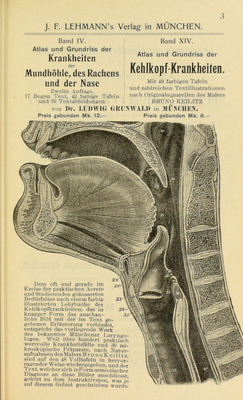 o Band IV. Atlas und Grundriss der Krankheiten der Mundhöhle, des Rachens und der Nase Zweite Auflage. 17 Bogen Text, 42 farbige Tafeln und 39 Textabbildungen. von Di*. LUDWIG GK Band XIV. Atlas und Grundriss der Kehlkopf-Krankheilen. Mit 48 farbigen Tafeln und zahlreichen Textillustrationen nach Originalaquarellen des Malers BRUNO KEIL1TZ JNWALD in MÜNCHEN. Preis gebunden Mk. 12.— Preis gebunden Mk. 8.— Dom oft und gerade im Kreise der praktischen Aerzte und Studierenden geäusserten Bedürfnisse nach einem farbig illustrierten Lehrbuche der Kehlkopfkrankheiten, das in 3? knapper Form das anschau- liche Bild mit der im Text ge- gebenen Erläuterung verbindet, entspricht das vorliegende Werk des bekannten Münchener Laryngo- logen. Weit Uber hundert praktisch wertvolle Krankheitsfälle und 30 mi- kroskopische Präparate, nach Natur- aufnahmen des Malers B r u n o K e i 1 i t z sind auf den 48 Volltafeln in hervor- ragender Weise wiedergegeben, und der Text, welcher sich inFormsemiotischer Diagnose an diese Bilder anschliesst gehört zu dem Instruktivsten, was je auf diesem Gebiet geschrieben wurde.