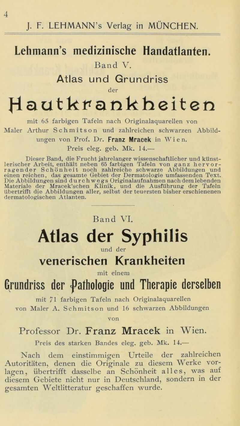 J. F. LEHMANN’s Verlag in MÜNCHEN. Lehmann’s medizinische Handatlanten. Band V. Atlas und Grundriss der Hautkrankheiten mit 65 farbigen Tafeln nach Originalaquarellen von Maler Arthur Schmitson und zahlreichen schwarzen Abbild- ungen von Prof. Dr. Franz Mracek in Wien. Preis eleg. geb. Mk. 14.— Dieser Band, die Frucht jahrelanger wissenschaftlicher und künst- lerischer Arbeit, enthält neben 65 farbigen Tafeln von ganz hervor- ragender Schönheit noch zahlreiche schwarze Abbildungen und einen reichen, das gesamte Gebiet der Dermatologie umfassenden Text. Die Abbildungen sind durchwegs Originalaufnahmen nach dem lebenden Materiale der Mracek’schen Klinik, und die Ausführung der Tafeln Ubertrifft die Abbildungen aller, selbst der teuersten bisher erschienenen dermatologischen Atlanten. Band VI. Atlas der Syphilis und der venerischen Krankheiten mit einem Grundriss der ■Pathologie und Therapie derselben mit /I farbigen Tafeln nach Originalaquarellen von Maler A. Schmitson und 16 schwarzen Abbildungen von Professor Dr. Franz Mracek in Wien. Preis des starken Bandes eleg. geb. Mk. 14.— Nach dem einstimmigen Urteile der zahlreichen Autoritäten, denen die Originale zu diesem Werke Vor- lagen, übertrifft dasselbe an Schönheit alles, was auf diesem Gebiete nicht nur in Deutschland, sondern in der gesamten Weltlitteratur geschaffen wurde.