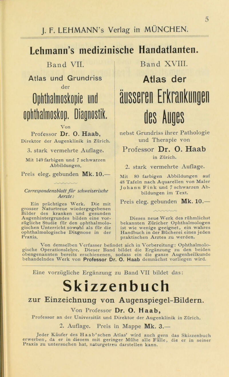 D Lehmann’s medizinische Handatlanten. Band VII. Atlas und Grundriss der Von Professor Dr. O. Haab, Direktor der Augenklinik in Zürich. 3. stark vermehrte Auflage. Mit 149 farbigen und 7 schwarzen Abbildungen. Preis eleg. gebunden Mk. 10.— Correspondenzblatt für schweizerische Aerzte: Ein prächtiges Werk. Die mit grosser Naturtreue wiedergegebenen Bilder des kranken und gesunden Augenhintergrundes bilden eine vor- zügliche Studie für den ophthalmolo- gischen Unterricht sowohl als für die ophthalmologische Diagnose in der Praxis. Band XVIII. Atlas der äusseren Erkrankungen des Inges nebst Grundriss ihrer Pathologie und Therapie von Professor Dr. O. Haab in Zürich. 2. stark vermehrte Auflage. Mit 80 farbigen Abbildungen auf 48 Tafeln nach Aquarellen von Maler Johann Fink und 7 schwarzen Ab- bildungen im Text. Preis eleg. gebunden Mk. 10.— Dieses neue Werk des rühmlichst I bekannten Züricher Ophthalmologen ist wie wenige geeignet, ein wahres Handbuch in der Bücherei eines jeden 1 praktischen Arztes zu werden. Von demselben Verfasser befindet sich in Vorbereitung: Ophthalmolo- gische Operationslehre. Dieser Band bildet die Ergänzung zu den beiden obengenannten bereits erschienenen, sodass ein die ganze Augenheilkunde behandelndes Werk von Professor Dr. O. Haab demnächst vorliegen wird. Eine vorzügliche Ergänzung zu Band VII bildet das: Skizzenbuch zur Einzeichnung von Augenspiegel-Bildern. Von Professor Dr. O. Haab, Professor an der Universität und Direktor der Augenklinik in Zürich. 2. Auflage. Preis in Mappe Mk. 3.— Jeder Käufer des Haab’schen Atlas’ wird auch gern das Skizzenbuch erwerben, da er in diesem mit geringer Mühe alle Fälle, die er in seiner Praxis zu untersuchen hat, naturgetreu darstellen kann.