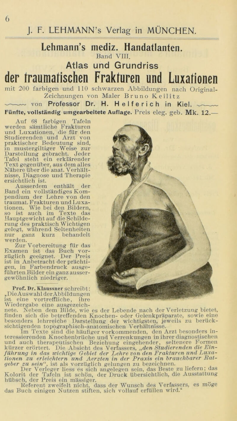 J. F. LEHMANN’s Verlag in MÜNCHEN. Lehmann’s mediz. Handatlanten. Band VIII. Atlas und Grundriss der traumatischen Frakturen und Luxationen mit 200 farbigen und 110 schwarzen Abbildungen nach Original- Zeichnungen von Maler Bruno Keilitz von Professor Dr. H. Helfe rieh in Kiel. — Fünfte, vollständig umgearbeitete Auflage. Preis eleg. geb. Mk. 12.— Auf 68 farbigen Tafeln werden sämtliche Frakturen und Luxationen, die für den Studierenden und Arzt von praktischer Bedeutung sind, in mustergiltiger Weise zur Darstellung gebracht. Jeder Tafel steht ein erklärender Text gegenüber, aus dem alles Nähere Uber die anat. Verhält- nisse, Diagnose und Therapie ersichtlich ist. Ausserdem enthält der Band ein vollständiges Kom- pendium der Lehre von den traumat. Frakturen und Luxa- tionen. Wie bei den Bildern, so ist auch im Texte das Hauptgewicht auf die Schilde- rung des praktisch Wichtigen gelegt, während Seltenheiten nur ganz kurz behandelt werden. Zur Vorbereitung für das Examen ist das Buch vor- züglich geeignet. Der Preis ist in Anbetracht der prächti- gen, in Farbendruck ausge- führten Bilder ein ganz ausser- gewöhnlich niedriger. l’rof. Dr. Klaussner schreibt: ,, Die Auswahl der Abbildungen ist eine vortreffliche, ihre Wiedergabe eine ausgezeich- nete. Neben dem Bilde, wie es der Lebende nach der Verletzung bietet, finden sich die betreffenden Knochen- oder Gelenkpräparate, sowie eine besonders lehrreiche Darstellung der wichtigsten, jeweils zu berück- sichtigenden topographisch-anatomischen Verhältnisse. Im Texte sind die häufiger vorkommenden, den Arzt besonders in- teressierenden Knochenbrüche und Verrenkungen in ihrer diagnostischen und auch therapeutischen Beziehung eingehender, seltenere Formen kürzer erörtert. Die Absicht des Verfassers, „den Studierenden die Ein- führung in das wichtige Gebiet der Lehre von den Frakturen und Luxa- tionen zu erleichtern und Aerzten in der Praxis ein brauchbarer Rat- geber zu sein“, ist als vorzüglich gelungen zu bezeichnen. Der Verleger liess es sich angelegen sein, das Beste zu liefern; das Kolorit der Tafeln ist schön, der Druck übersichtlich, die Ausstattung hübsch, der Preis ein massiger. Referent zweifelt nicht, dass der Wunsch des Verfassers, es möge das Buch einigen Nutzen stiften, sich vollauf erfüllen wurd.“