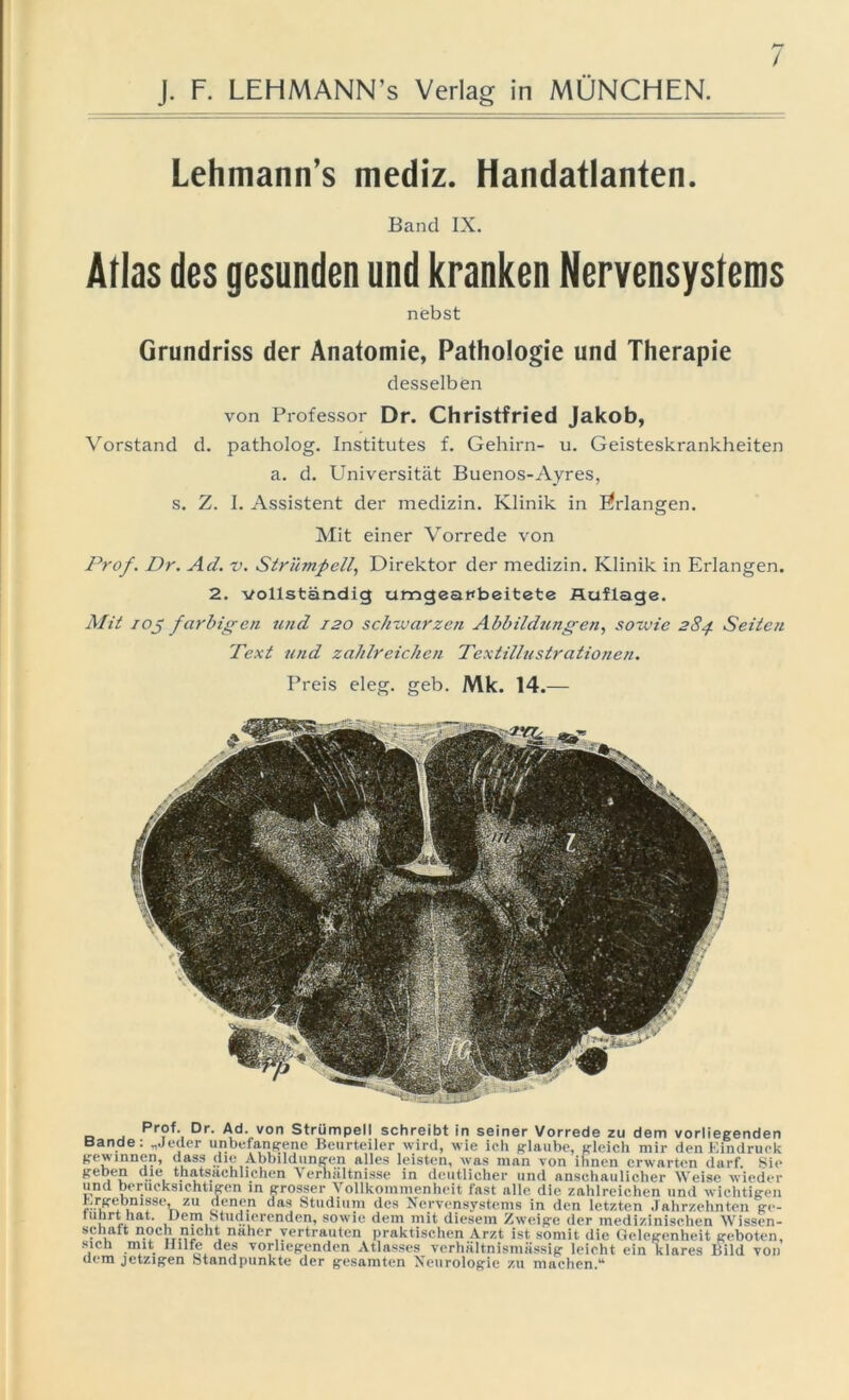 / Lehmann’s mediz. Handatlanten. Band IX. Atlas des gesunden und kranken Nervensystems nebst Grundriss der Anatomie, Pathologie und Therapie desselben von Professor Dr. Christfried Jakob, Vorstand d. patholog. Institutes f. Gehirn- u. Geisteskrankheiten a. d. Universität Buenos-Ayres, s. Z. I. Assistent der medizin. Klinik in ßrlangen. Mit einer Vorrede von Prof. Dr. Ad. v. Strümpell, Direktor der medizin. Klinik in Erlangen. 2. vollständig umgearbeitete Auflage. Mit iOj farbigen und 120 schwarzen Abbildzmgen, sowie 284. Seiten Text und zahlreichen Textillustrationen. Preis eleg. geb. Mk. 14.— _ Pr?f- Dr- Ad- von Strümpell schreibt in seiner Vorrede zu dem vorliegenden Bande: „Jeder unbefangene Beurteiler wird, wie ich glaube, gleich mir den Kindruck gewinnen, dass die Abbildungen alles leisten, was man von ihnen erwarten darf. Sie geben die thatsachlichen Verhältnisse in deutlicher und anschaulicher Weise wieder und berücksichtigen in grosser Vollkommenheit fast alle die zahlreichen und wichtigen Ergebnisse, zu denen das Studium des Nervensystems in den letzten Jahrzehnten ge- tuhrt hat. Dem Studierenden, sowie dem mit diesem Zweige der medizinischen Wissen- schait noch nicht naher vertrauten praktischen Arzt ist somit die Gelegenheit geboten, sich mit Hilfe des vorliegenden Atlasses verhältnismässig leicht ein klares Bild von dem jetzigen Standpunkte der gesamten Neurologie zu machen.“