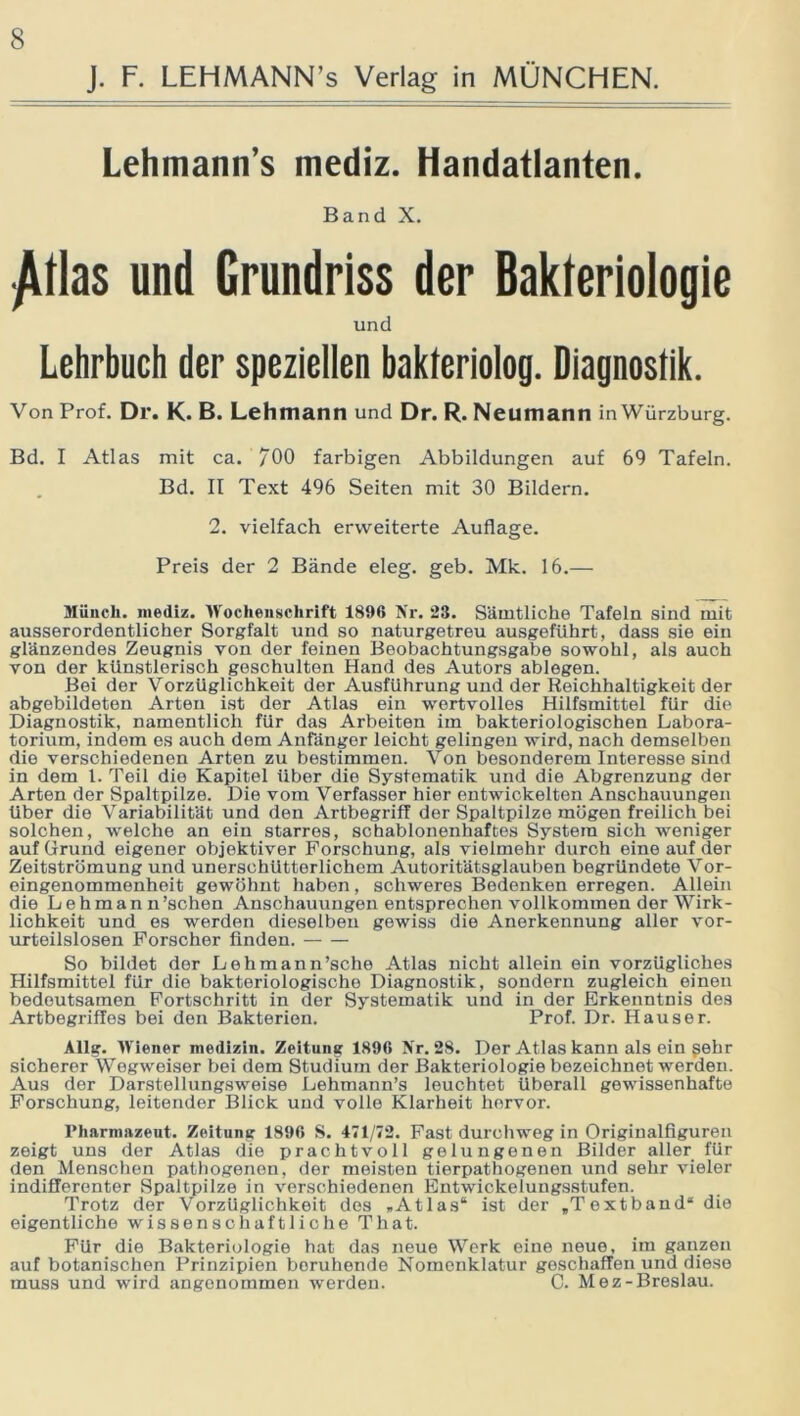 J. F. LEHMANN’s Verlag in MÜNCHEN. Lehmann’s mediz. Handatlanten. Band X. yUlas und Grundriss der Bakteriologie und Lehrbuch der speziellen bakleriolog. Diagnostik. Von Prof. Dr. K. B. Lehmann und Dr. R. Neumann inWürzburg. Bd. I Atlas mit ca. /00 farbigen Abbildungen auf 69 Tafeln. Bd. II Text 496 Seiten mit 30 Bildern. 2. vielfach erweiterte Auflage. Preis der 2 Bände eleg. geb. Mk. 16.— Münch, mediz. Wochenschrift 1890 Ä'r. 23. Sämtliche Tafeln sind mit ausserordentlicher Sorgfalt und so naturgetreu ausgeführt, dass sie ein glänzendes Zeugnis von der feinen Beobachtungsgabe sowohl, als auch von der künstlerisch geschulten Hand des Autors ablegen. Bei der Vorzüglichkeit der Ausführung und der Reichhaltigkeit der abgebildeten Arten ist der Atlas ein wertvolles Hilfsmittel für die Diagnostik, namentlich für das Arbeiten im bakteriologischen Labora- torium, indem es auch dem Anfänger leicht gelingen wird, nach demselben die verschiedenen Arten zu bestimmen. Von besonderem Interesse sind in dem 1. Teil die Kapitel Uber die Systematik und die Abgrenzung der Arten der Spaltpilze. Die vom Verfasser hier entwickelten Anschauungen über die Variabilität und den Artbegriff der Spaltpilze mögen freilich bei solchen, welche an ein starres, schablonenhaftes System sich weniger auf Grund eigener objektiver Forschung, als vielmehr durch eine auf der Zeitströmung und unerschütterlichem Autoritätsglauben begründete Vor- eingenommenheit gewöhnt haben, schweres Bedenken erregen. Allein die Lehman n’schen Anschauungen entsprechen vollkommen der Wirk- lichkeit und es werden dieselben gewiss die Anerkennung aller vor- urteilslosen Forscher finden. So bildet der Lehmann’sche Atlas nicht allein ein vorzügliches Hilfsmittel für die bakteriologische Diagnostik, sondern zugleich einen bedeutsamen Fortschritt in der Systematik und in der Erkenntnis des Artbegriffes bei den Bakterien. Prof. Dr. Hauser. Allg. Wiener niedizin. Zeitung 1890 Nr. 28. Der Atlas kann als ein gehr sicherer Wegweiser bei dem Studium der Bakteriologie bezeichnet werden. Aus der Darstellungsweise Lehmann’s leuchtet überall gewissenhafte Forschung, leitender Blick und volle Klarheit hervor. Pharmazeut. Zeitung 1890 S. 471/72. Fast durchweg in Origiualfiguren zeigt uns der Atlas die prachtvoll gelungenen Bilder aller für den Menschen pathogenen, der meisten tierpathogenen und sehr vieler indifferenter Spaltpilze in verschiedenen Entwickelungsstufen. Trotz der Vorzüglichkeit des »Atlas“ ist der »Textband“ die eigentliche wissenschaftliche That. Für die Bakteriologie hat das neue Werk eine neue, im ganzen auf botanischen Prinzipien beruhende Nomenklatur geschaffen und diese muss und wird angenommen werden. C. Mez-Breslau.