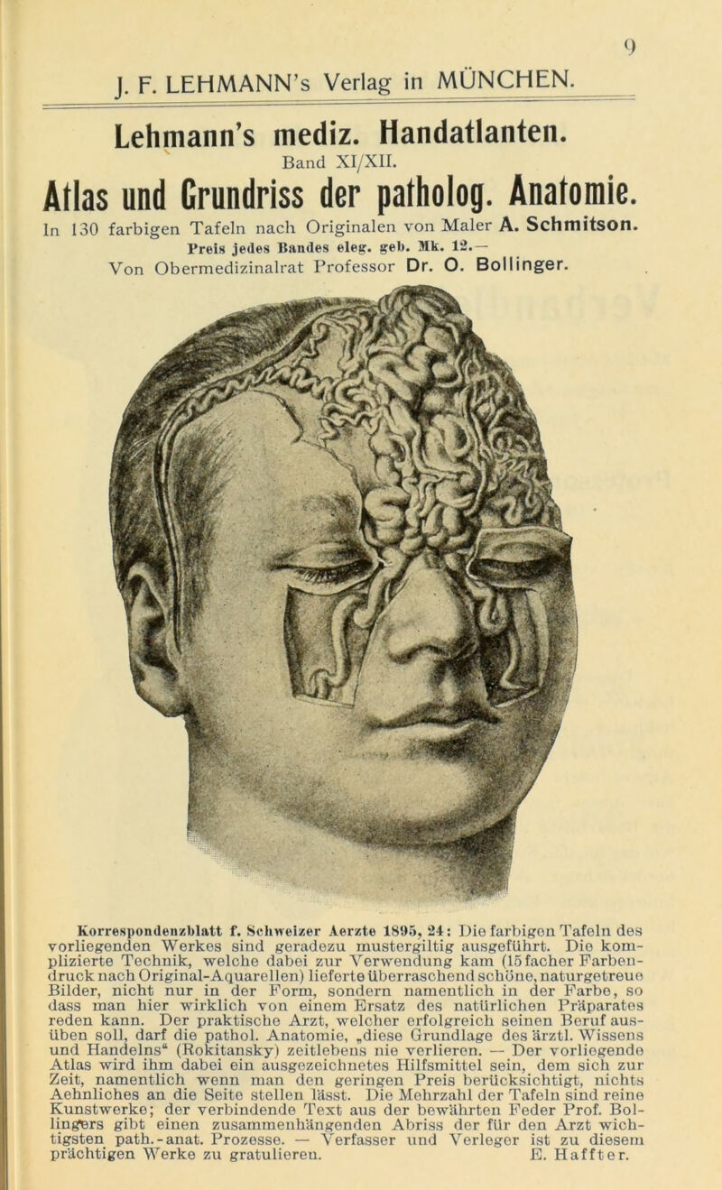 J. F. LEHMANN’^ Verlag in MÜNCHEN. Lehmann’s mediz. Handatlanten. Band XI/XII. Atlas und Grundriss der patholog. Anatomie. ln 130 farbigen Tafeln nacli Originalen von Maler A. Schmitson. Preis jedes Bandes eleg. geb. Mk. 12.— Von Obermedizinalrat Professor Dr. O. Bollinger. Korrespondenzblatt f. Schweizer Aerzte 1895, 24: Die farbigen Tafeln des vorliegenden Werkes sind geradezu mustergiltig ausgeführt. Die kom- plizierte Technik, welche dabei zur Verwendung kam (15 facher Farben- druck nach Original-Aquarellen) lieferte überraschend schöne, naturgetreue Bilder, nicht nur in der Form, sondern namentlich in der Farbe, so dass man hier wirklich von einem Ersatz des natürlichen Präparates reden kann. Der praktische Arzt, welcher erfolgreich seinen Beruf aus- üben soll, darf die pathol. Anatomie, „diese Grundlage des ärztl. Wissens und Handelns“ (Rokitansky) zeitlebens nie verlieren. — Der vorliegende Atlas wird ihm dabei ein ausgezeichnetes Hilfsmittel sein, dem sich zur Zeit, namentlich wenn man den geringen Preis berücksichtigt-, nichts Aehnliches an die Seite stellen lässt. Die Mehrzahl der Tafeln sind reine Kunstwerke; der verbindende Text aus der bewährten Feder Prof. Bol- lingfcrs gibt einen zusammenhängenden Abriss der für den Arzt wich- tigsten path.-anat. Prozesse. — Verfasser und Verleger ist zu diesem prächtigen Werke zu gratulieren. E. Haffter.