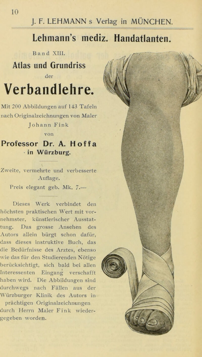 J. F. LEHMANN s Verlag in MÜNCHEN. Lehmann’s mediz. Handatlanten. Band XIII. Atlas und Grundriss der Verbandlehre. Mit 200 Abbildungen auf 143 Tafeln nach Originalzeichnungen von Maler Johann Fink von Professor Dr. A. Hoffa in Würzburg. Zweite, vermehrte und verbesserte Auflage. Preis elegant geb. Mk. /.— Dieses Werk verbindet den höchsten praktischen Wert mit vor- nehmster, künstlerischer Ausstat- tung. Das grosse Ansehen des Autors allein bürgt schon dafür, dass dieses instruktive Buch, das die Bedürfnisse des Arztes, ebenso wie das für den Studierenden Nötige berücksichtigt, sich bald bei allen Interessenten Eingang verschafft haben wird. Die Abbildungen sind durchwegs nach Fällen aus der Würzburger Klinik des Autors in prächtigen Originalzeichnungen durch Plerrn Maler Fink wieder- gegeben worden.