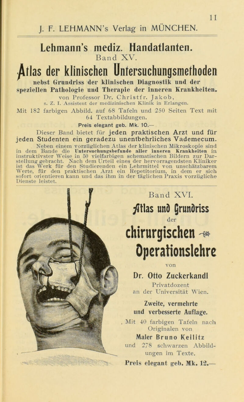 Lehmann’s mediz. Handatlanten. Band XV. /Vrlas der klinischen Uniersuchungsmeihoden nebst Grundriss der klinischen Diagnostik und der speziellen Pathologie und Therapie der inneren Krankheiten. von Professor Dr. Christfr. Jakob, s. Z. I. Assistent der medizinischen Klinik in Erlangen. Mit 182 farbigen Abbild, auf 68 Tafeln und 250 Seiten Text mit 64 Textabbildungen. Preis elegant geb. Mk. 10.— Dieser Band bietet für jeden praktischen Arzt und für jeden Studenten ein geradezu unentbehrliches Vademecum. Neben einem vorzüglichen Atlas der klinischen Mikroskopie sind in dem Bande die Untersuchungsbefunde aller inneren Krankheiten in instruktivster Weise in 50 vielfarbigen schematischen Bildern zur Dar- stellung gebracht. Nach dem Urteil eines der hervorragendsten Kliniker ist das Werk für den Studierenden ein Lehrmittel von unschätzbarem Werte, für den praktischen Arzt ein Repetitorium, in dem er sich sofort orientieren kann und das ihm in der täglichen Praxis vorzügliche Dienste leistet. Band XVI. yitlas und Qrunöriss der chirurgischen * Operationslehre von Dr. Otto Zuckerkandl Privatdozent an der Universität Wien. Zweite, vermehrte und verbesserte Auflage. Mit 40 farbigen Tafeln nach Originalen von Maler Bruno Keilitz und 278 schwarzen Abbild- ungen im Texte. Preis elegant geb. Mk. 12.—