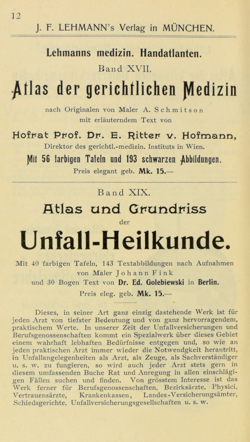 J. F. LEHMANN’s Verlag in MÜNCHEN. Lehmanns medizin. Handatlanten. Band XVII. Atlas der gerichtlichen Medizin nach Originalen von Maler A. Schmitson mit erläuterndem Text von Hofpat Ppof. Dp. E. Rittet* v. Hofmann, Direktor des gerichtl.-medizin. Instituts in Wien. Jflit 56 farbigen Tafeln und 193 schwarzen Abbildungen. Preis elegant geb. Mk. 15.— Band XIX. Atlas und Gnundpiss der Unfall-Heilkunde. Mit 40 farbigen Tafeln, 143 Textabbildungen nach Aufnahmen von Maler Johann Fink und 30 Bogen Text von Dr. Ed. Golebiewski in Berlin. Preis eleg. geb. Mk. 15.—■ Dieses, in seiner Art ganz einzig dastehende Werk ist für jeden Arzt von tiefster Bedeutung und von ganz hervorragendem, praktischem Werte. In unserer Zeit der Unfallversicherungen und Berufsgenossenschaften kommt ein Spezialwerk über dieses Gebiet einem wahrhaft lebhaften Bedürfnisse entgegen und, so wie an jeden praktischen Arzt immer wieder die Notwendgkeit herantritt, in Unfallangelegenheiten als Arzt, als Zeuge, als Sachverständiger u. s. w. zu fungieren, so wird auch jeder Arzt stets gern in diesem umfassenden Buche Rat und Anregung in allen einschlägi- gen Fällen suchen und finden. Von grösstem Interesse ist das Werk ferner für Berufsgenossenschaften, Bezirksärzte, Physici, Vertrauensärzte, Krankenkassen, Landes-Versicherungsämter, Schiedsgerichte, Unfallversicherungsgesellschaften u. s. w.