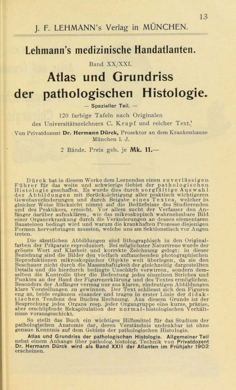 J. F. LEHMANN’s Verlag in MÜNCHEN. Lehmann’s medizinische Handatlanten. Band XX/XXI. Atlas und Grundriss der pathologischen Histologie. — Spezieller Teil. — 120 farbige Tafeln nach Originalen des Universitätszeichners C. Krapf und reicher Text.’ Von Privatdozent Dr. Hermann Dürck, Prosektor an dem Krankenhause München 1. J. 2 Bände. Preis geb. je Mk. 11.— Dürck hat in diesem Werke dem Lernenden einen zuverlässigen- Führer für das weite und schwierige Gebiet der pathologischen Histologie geschaffen. Es wurde dies durch sorgfältige Auswahl der Abbildungen mit Berücksichtigung aller praktisch wichtigeren Gewebsveränderungen und durch Beigabe eines Textes, welcher in gleicher Weise Rücksicht nimmt auf die Bedürfnisse des Studierenden und des Praktikers, erreicht. Vor allem sucht der Verfasser den An- fänger darüber aufzuklären, wie das mikroskopisch wahrnehmbare Bild einer Organerkrankung durch die Veränderungen aD dessen elementaren Bausteinen bedingt wird und warum die krankhaften Prozesse diejenigen Formen hervorbringen mussten, welche uns am Sektionstisch vor Augen treten. Die sämtlichen Abbildungen sind lithographisch in den Original- farben der Präparate reproduziert. Bei möglichster Naturtreue wurde der grösste Wert auf Klarheit und korrekte Zeichnung gelegt; in dieser Beziehung sind die Bilder den vielfach auftauchenden photographischen Reproduktionen mikroskopischer Objekte weit überlegen, da sie den Beschauer nicht durch die Massenhaftigkeit der gleichzeitig dargestellten Details und die hierdurch bedingte Unschärfe verwirren, sondern dem- selben die Kontrolle Uber die Bedeutung jedes einzelnen Striches und Punktes an der Hand der Figurenerklärung und des Textes ermöglichen. Besonders der Anfänger vermag nur aus klaren, eindeutigen Abbildungen klare Vorstellungen zn gewinnen. Der Text schliesst sich den Figuren eng an, beide ergänzen einander und tragen in erster Linie der didak- tischen Tendenz des Buches Rechnung. Aus diesem Grunde ist der Besprechung jedes Organs resp. jeder Organgruppe eine kurze, präzise, aber erschöpfende Rekapitulation der normal-histologischen Verhält- nisse vorausgeschickt. So stellt das Buch ein wichtiges Hilfsmittel für das Studium der pathologischen Anatomie dar; deren Verständnis undenkbar ist ohne genaue Kenntnis auf dem Gebiete der pathologischen Histologie. Atlas und Grundriss der pathologischen Histologie. Allgemeiner Teil nebst einem Anhänge Uber patholog. histolog. Technik von Privatdozent Dr. Hermann Dürck wird als Band XXII der Atlanten im Frühjahr 1902 erscheinen.