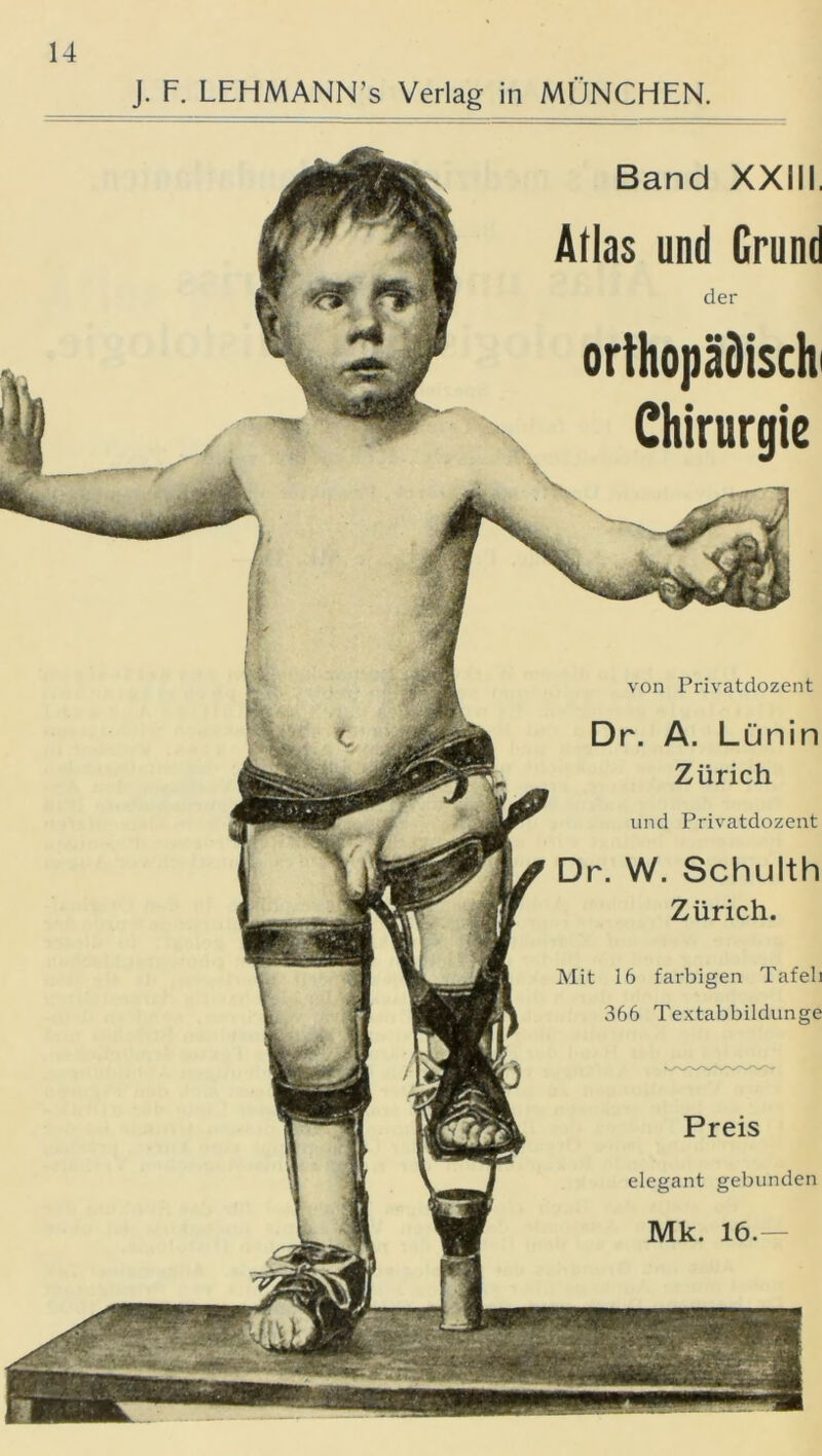 J. F. LEHMANN’s Verlag in MÜNCHEN. Band XXIII. Atlas und Grund der orthopädisch' Chirurgie von Privatdozent Dr. A. Lünin Zürich und Privatdozent Dr. W. Schulth Zürich. Mit 16 farbigen Tafeli 366 Textabbildunge Preis elegant gebunden Mk. 16.