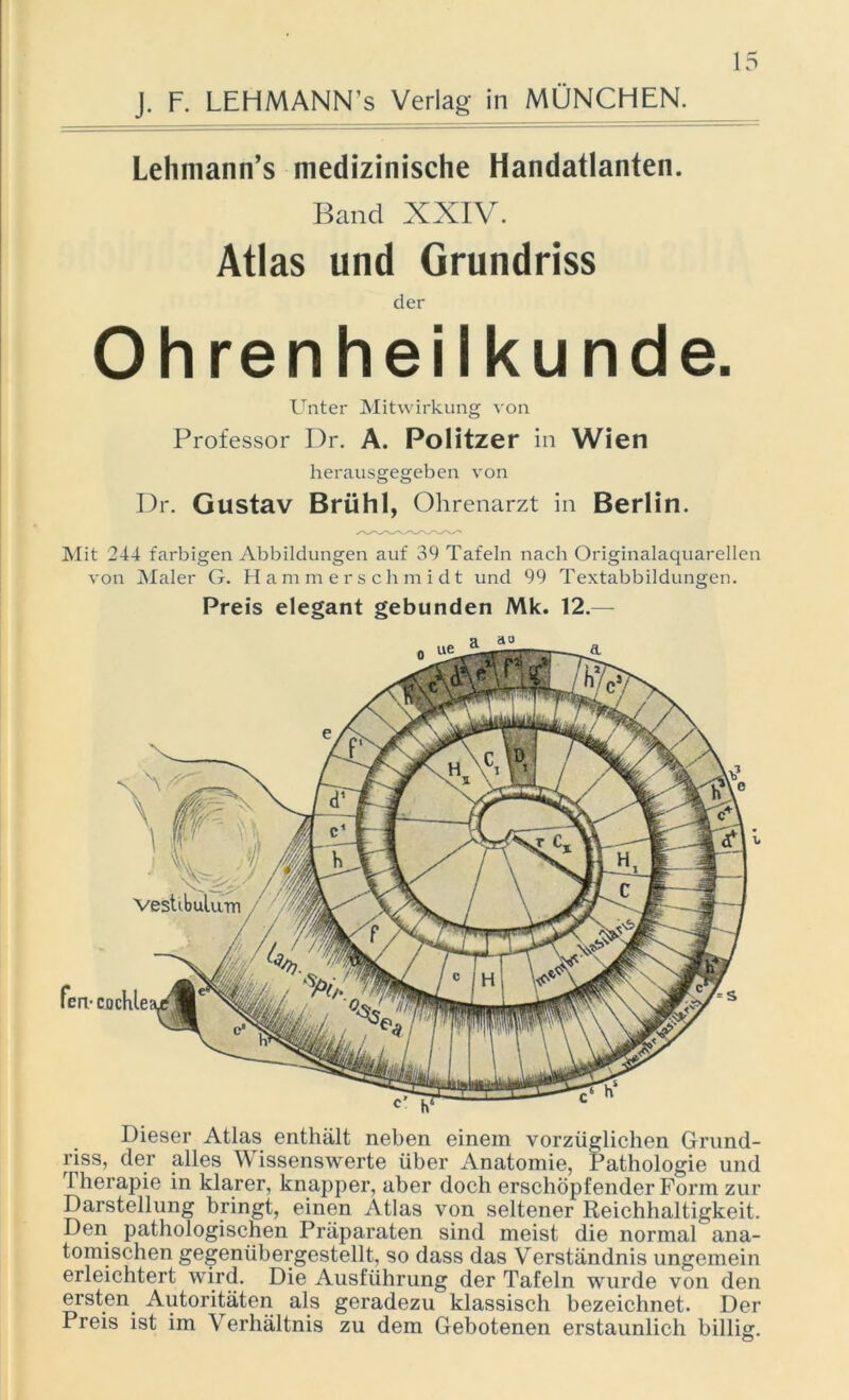 J. F. LEHMANN’s Verlag in MÜNCHEN. Lehniann’s medizinische Handatlanten. Band XXIV. Atlas und Grundriss der Ohrenheilkunde. Unter Mitwirkung von Professor Dr. A. Politzer in Wien herausgegeben von Dr. Gustav Brühl, Ohrenarzt in Berlin. Mit 244 farbigen Abbildungen auf 39 Tafeln nach Originalaquarellen von Maler G. Hammerschmidt und 99 Textabbildungen. Preis elegant gebunden Mk. 12.— Dieser Atlas enthält neben einem vorzüglichen Grund- riss, der alles Wissenswerte über Anatomie, Pathologie und Therapie in klarer, knapper, aber doch erschöpfender Form zur Darstellung bringt, einen Atlas von seltener Reichhaltigkeit. Den pathologischen Präparaten sind meist die normal ana- tomischen gegenübergestellt, so dass das Verständnis ungemein erleichtert wird. Die Ausführung der Tafeln wurde von den ersten Autoritäten als geradezu klassisch bezeichnet. Der Preis ist im Verhältnis zu dem Gebotenen erstaunlich billig. Veshbulum