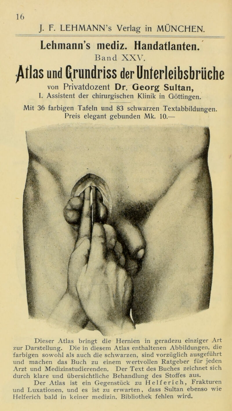 J. F. LEHMANN’s Verlag in MÜNCHEN. Lehmann’s mediz. Handatlanten. Band XXV. ^1 las und Grundriss der Unterleibsbrüche von Privatdozent Dr. Georg Sultan, I. Assistent der chirurgischen Klinik in Göttingen. Mit 36 farbigen Tafeln und 83 schwarzen Textabbildungen. Preis elegant gebunden Mk. 10.— Dieser Atlas bringt die Hernien in geradezu einziger Art zur Darstellung. Die in diesem Atlas enthaltenen Abbildungen, die farbigen sowohl als auch die schwarzen, sind vorzüglich ausgeführt und machen das Buch zu einem wertvollen Ratgeber für jeden Arzt und Medizinstudierenden. Der Text des Buches zeichnet sich durch klare und übersichtliche Behandlung des Stoffes aus. Der Atlas ist ein Gegenstück zu Helferich, Frakturen und Luxationen, und es ist zu erwarten, dass Sultan ebenso wie Helferich bald in keiner medizin. Bibliothek fehlen wird.
