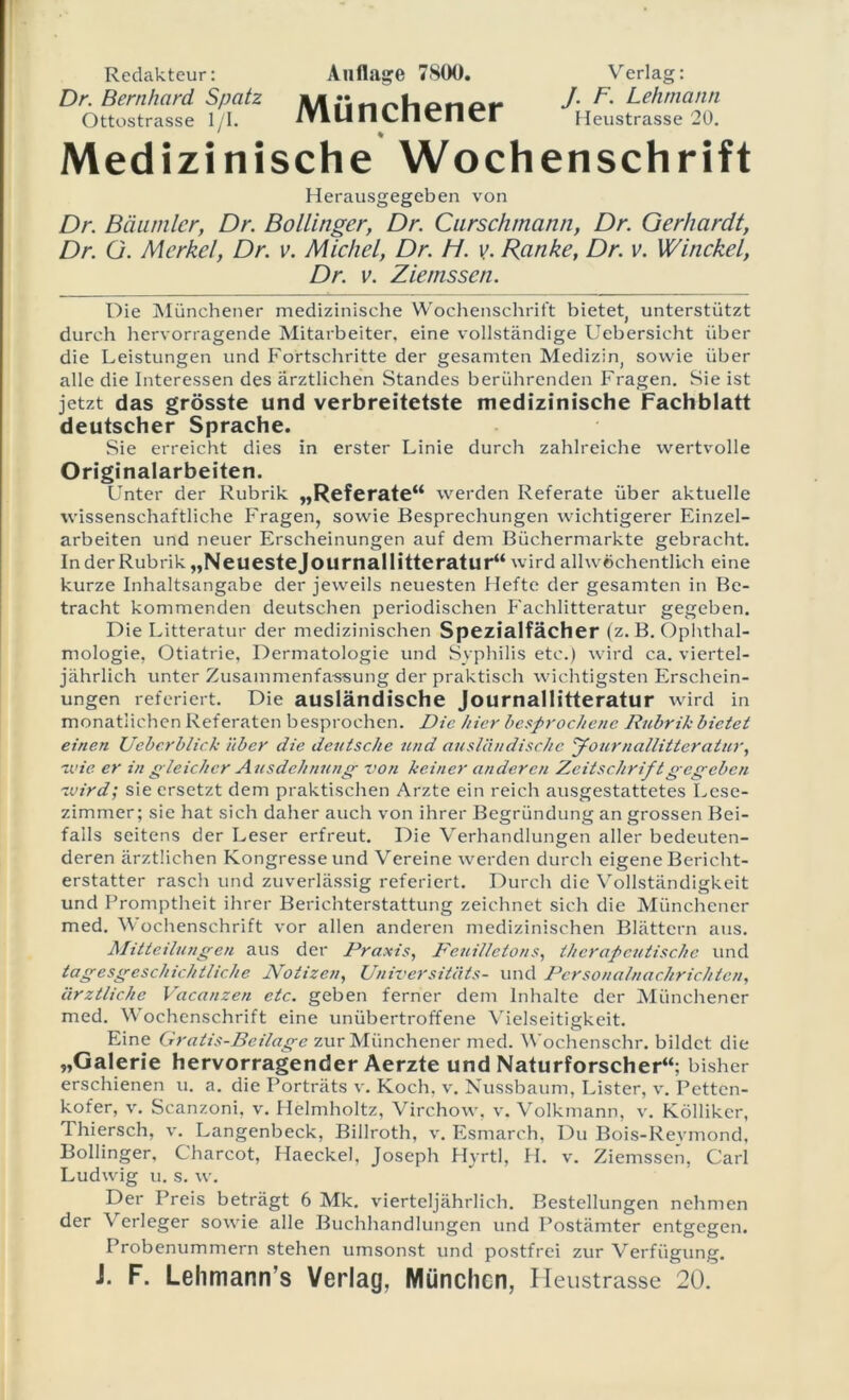Redakteur: Dr. Bernhard Spatz Ottostrasse 1/1. Medizini Anflage 7S00. Verlag: Münchener sehe Wochenschrift Herausgegeben von Dr. Bäumlcr, Dr. Bollinger, Dr. Curschmann, Dr. Gerhardt, Dr. G. Merkel, Dr. v. Michel, Dr. H. v. Ranke, Dr. v. Winckel, Dr. v. Ziemssen. Die Münchener medizinische Wochenschrift bietet, unterstützt durch hervorragende Mitarbeiter, eine vollständige Uebersicht über die Leistungen und Fortschritte der gesamten Medizin, sowie über alle die Interessen des ärztlichen Standes berührenden Fragen, Sie ist jetzt das grösste und verbreitetste medizinische Fachblatt deutscher Sprache. Sie erreicht dies in erster Linie durch zahlreiche wertvolle Originalarbeiten. Unter der Rubrik „Referate“ werden Referate über aktuelle wissenschaftliche Fragen, sowie Besprechungen wichtigerer Einzel- arbeiten und neuer Erscheinungen auf dem Büchermärkte gebracht. Inder Rubrik „Neuestejournallitteratur“ wird allwöchentlich eine kurze Inhaltsangabe der jeweils neuesten Hefte der gesamten in Be- tracht kommenden deutschen periodischen Fachlitteratur gegeben. Die Litteratur der medizinischen Spezialfächer (z. B. Ophthal- mologie, Otiatrie, Dermatologie und Syphilis etc.) wird ca. viertel- jährlich unter Zusammenfassung der praktisch wichtigsten Erschein- ungen referiert. Die ausländische Journallitteratur wird in monatlichen Referaten besprochen. Die hier besprochene Rubrik bietet einen Ueberblick über die deutsche und ausländische journallitteratur, wie er in gleicher Ausdehnung von keiner anderen Zeitschrift gegeben wird; sie ersetzt dem praktischen Arzte ein reich ausgestattetes Lese- zimmer; sie hat sich daher auch von ihrer Begründung an grossen Bei- falls seitens der Leser erfreut. Die Verhandlungen aller bedeuten- deren ärztlichen Kongresse und Vereine werden durch eigene Bericht- erstatter rasch und zuverlässig referiert. Durch die Vollständigkeit und Promptheit ihrer Berichterstattung zeichnet sich die Münchener med. Wochenschrift vor allen anderen medizinischen Blättern aus. Mitteilungen aus der Praxis, Feuilletons, therapeutische und tagesgeschichtliche Notizen, Universitäts- und Personalnachrichten, ärztliche Vacanzen etc. geben ferner dem Inhalte der Münchener med. Wochenschrift eine unübertroffene Vielseitigkeit. Eine Graiis-Beilage zur Münchener med. Wochenschr. bildet die „Galerie hervorragender Aerzte und Naturforscher“; bisher erschienen u. a. die Porträts v. Koch, v. Nussbaum, Lister, v. Pettcn- kofer, v. Scanzoni, v. Helmholtz, Virchow, v. Volkmann, v. Köllikcr, Thiersch, v. Langenbeck, Billroth, v. Esmarch, Du Bois-Revmond, Bollinger, Charcot, Haeckel, Joseph Hyrtl, H. v. Ziemssen, Carl Ludwig u. s. w. Der Preis beträgt 6 Mk. vierteljährlich. Bestellungen nehmen der Verleger sowie alle Buchhandlungen und Postämter entgegen. Probenummern stehen umsonst und postfrei zur Verfügung. i. F. Lehmann’s Verlag, München, Heustrasse 20.