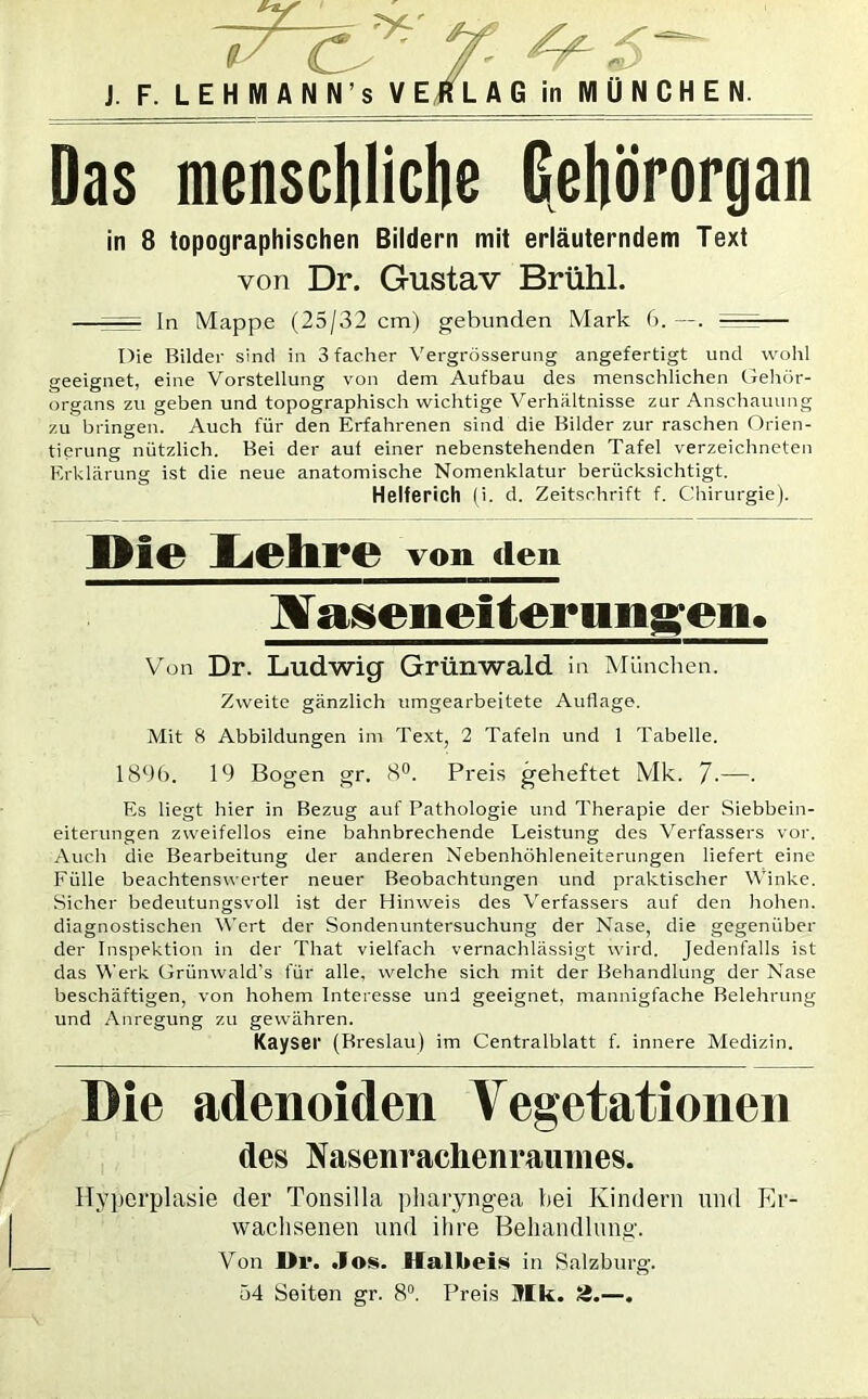 C^7 ^ £ J. F. LEHMANN s VERLAG in MÜNCHEN. Das menschliche Gehörorgan in 8 topographischen Bildern mit erläuterndem Text von Dr. Gustav Brühl. — In Mappe (25/32 cm) gebunden Mark 6. —. Die Bilder sind in 3facher Vergrösserung angefertigt und wohl geeignet, eine Vorstellung von dem Aufbau des menschlichen Gehör- organs zu geben und topographisch wichtige Verhältnisse zur Anschauung zu bringen. Auch für den Erfahrenen sind die Bilder zur raschen Orien- tierung nützlich. Bei der auf einer nebenstehenden Tafel verzeichneten Erklärung ist die neue anatomische Nomenklatur berücksichtigt. Helferich (i. d. Zeitschrift f. Chirurgie). LchfC von dem Bf aseneiter ungeii. Von Dr. Ludwig Grünwald In München. Zweite gänzlich umgearbeitete Auflage. Mit 8 Abbildungen im Text, 2 Tafeln und 1 Tabelle. 1896. 19 Bogen gr. 8°. Preis geheftet Mk. 7-—• Es liegt hier in Bezug auf Pathologie und Therapie der Siebbein- eiterungen zweifellos eine bahnbrechende Leistung des Verfassers vor. Auch die Bearbeitung der anderen Nebenhöhleneiterungen liefert eine Fülle beachtenswerter neuer Beobachtungen und praktischer Winke. Sicher bedeutungsvoll ist der Hinweis des Verfassers auf den hohen, diagnostischen Wert der Sondenuntersuchung der Nase, die gegenüber der Inspektion in der That vielfach vernachlässigt wird. Jedenfalls ist das Werk Grünwald's für alle, welche sich mit der Behandlung der Nase beschäftigen, von hohem Interesse und geeignet, mannigfache Belehrung und Anregung zu gewähren. Kayser (Breslau) im Centralblatt f. innere Medizin. Die adenoiden Vegetationen des Nasenrachenraumes. Hyperplasie der Tonsilla pharyngea bei Kindern und Er- wachsenen und ihre Behandlung. Von De. .los. Halbeis in Salzburg. 54 Seiten gr. 8°. Preis Ulk. Sä.—.