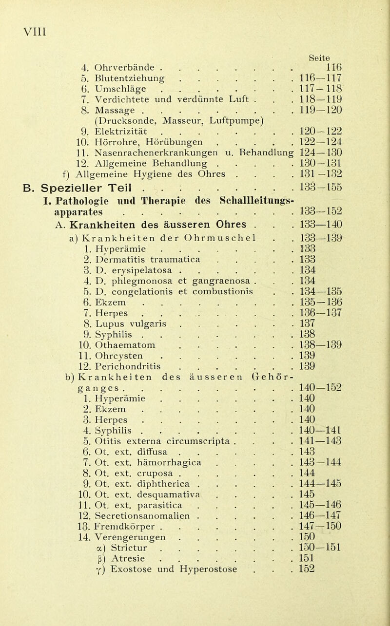 Seite 4. Ohrverbände 116 5. Blutentziehung 116—117 6. Umschläge 117— 118 7. Verdichtete und verdünnte Luft . . . 118—119 8. Massage 119—120 (Drucksonde, Masseur, Luftpumpe) 9. Elektrizität 120—122 10. Hörrohre, Hörübungen 122—124 11. Nasenrachenerkrankungen u. Behandlung 124—130 12. Allgemeine Behandlung 130—131 f) Allgemeine Hygiene des Ohres .... 131 —132 B. Spezieller Teil 133—155 I. Pathologie und Therapie des Schallleitungs- apparates 133—152 A. Krankheiten des äusseren Ohres . . 133—140 a) Krankheiten der Ohrmuschel . . 133—139 1. Hyperämie 133 2. Dermatitis traumatica 133 3. D. erysipelatosa 134 4. D. phlegmonosa et gangraenosa . . . 134 5. D. congelationis et combustionis . . 134—135 6. Ekzem 135—136 7. Herpes 136—137 8. Lupus vulgaris 137 9. Syphilis 138 10. Othaematom 138—139 11. Ohrcysten 139 12. Perichondritis 139 b) Krankheiten des äusseren Gehör- ganges 140—152 1. Hyperämie 140 2. Ekzem 140 3. Herpes 140 4. Syphilis 140—141 5. Otitis externa circumscripta .... 141 —143 6. Ot. ext. diffusa 143 7. Ot. ext, hämorrhagica 143—144 8. Ot. ext. cruposa 144 9. Ot. ext. diphtherica 144—145 10. Ot. ext. desquamativn 145 11. Ot. ext. parasitica 145—146 12. Secretionsanomalien 146—147 13. Fremdkörper 147—150 14. Verengerungen 150 a) Strietur 150—151 ß) Atresie 151 Y) Exostose und Hyperostose . . . 152