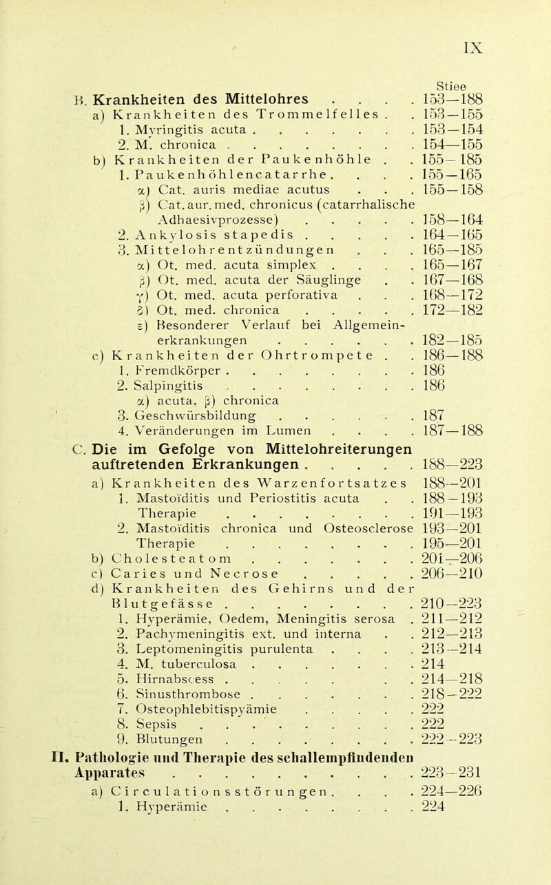 Stiee B. Krankheiten des Mittelohres .... 153—188 a) Krankheiten des Trommelfelles . . 153 — 155 1. Myringitis acuta 153 — 154 2. M. chronica 154—155 b) Krankheiten der Paukenhöhle . . 155—185 1. Paukenhöhlencatarrhe. . . . 155 —165 a) Cat. auris mediae acutus . . . 155—158 ß) Cat.aur. med. chronicus (catarrhalische Adhaesivprozesse) 158—164 2. Ankylosis stapedis 164—165 3. Mittelohrentzündungen . . . 165—185 a) Ot. med. acuta simplex .... 165—167 ß) Ot. med. acuta der Säuglinge . . 167—168 Y) Ot. med. acuta perforativa . . . 168—172 S) Ot. med. chronica 172—182 s) Besonderer Verlauf bei Allgemein- erkrankungen 182 —185 c) Krankheiten der Ohrtrompete . . 186—188 1. Fremdkörper 186 2. Salpingitis 186 «) acuta, ß) chronica 3. Geschivürsbildung 187 4. Veränderungen im Lumen .... 187—188 C. Die im Gefolge von Mittelohreiterungen auftretenden Erkrankungen 188—223 a) Krankheiten des Warzenfortsatzes 188—201 1. Mastoiditis und Periostitis acuta . . 188 —193 Therapie 191—193 2. Mastoiditis chronica und Osteosclerose 193—201 Therapie 195—201 b) Cholesteatom 201—206 cj Caries und Necrose 206—210 d) Krankheiten des Gehirns und der Blutgefässe 210—223 1. Hyperämie, Oedem, Meningitis serosa . 211—212 2. Pachymeningitis ext. und interna . . 212—213 3. Leptomeningitis purulenta .... 213—214 4. M. tuberculosa 214 5. Hirnabscess . . 214—218 6. Sinusthrombose 218 — 222 7. Osteophlebitispyämie 222 8. Sepsis 222 9. Blutungen 222 — 223 II. Pathologie und Therapie des schallempfindenden Apparates 223—231 a) Ci rculationsstör ungen. . . . 224—226 1. Hyperämie 224