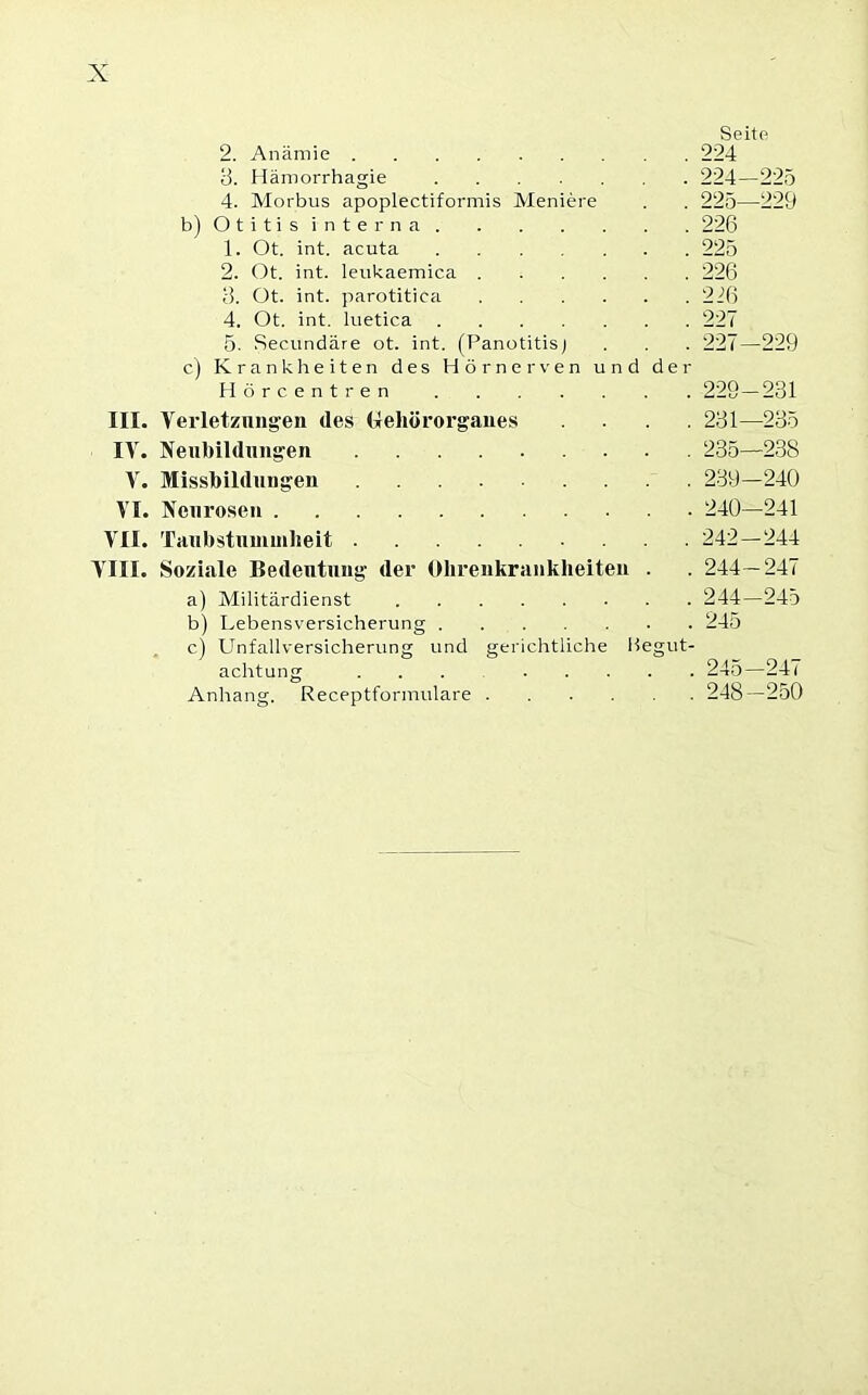 Seite 2. Anämie 224 3. Hämorrhagie ....... 224—225 4. Morbus apoplectiformis Meniere . . 225—229 b) Otitis interna 226 1. Ot. int. acuta 225 2. Ot. int. leukaemica 226 3. Ot. int. parotitica 216 4. Ot. int. luetica 227 5. Secundäre ot. int. (Panotitis) . . . 227—229 c) Krankheiten des Hörnerven und der Hörcentren 229— 231 III. Verletzungen des Gehörorganes .... 231—235 IV. Neubildungen 235—238 V. Missbildungen 239—240 VI. Neurosen 240—241 VII. Taubstummheit 242—244 VIII. Soziale Bedeutung der Ohrenkrankheiten . . 244—247 a) Militärdienst 244—245 b) Lebensversicherung 245 c) Unfallversicherung und gerichtliche Hegut- achtung ... 245—247 Anhang, Receptformulare 248—250