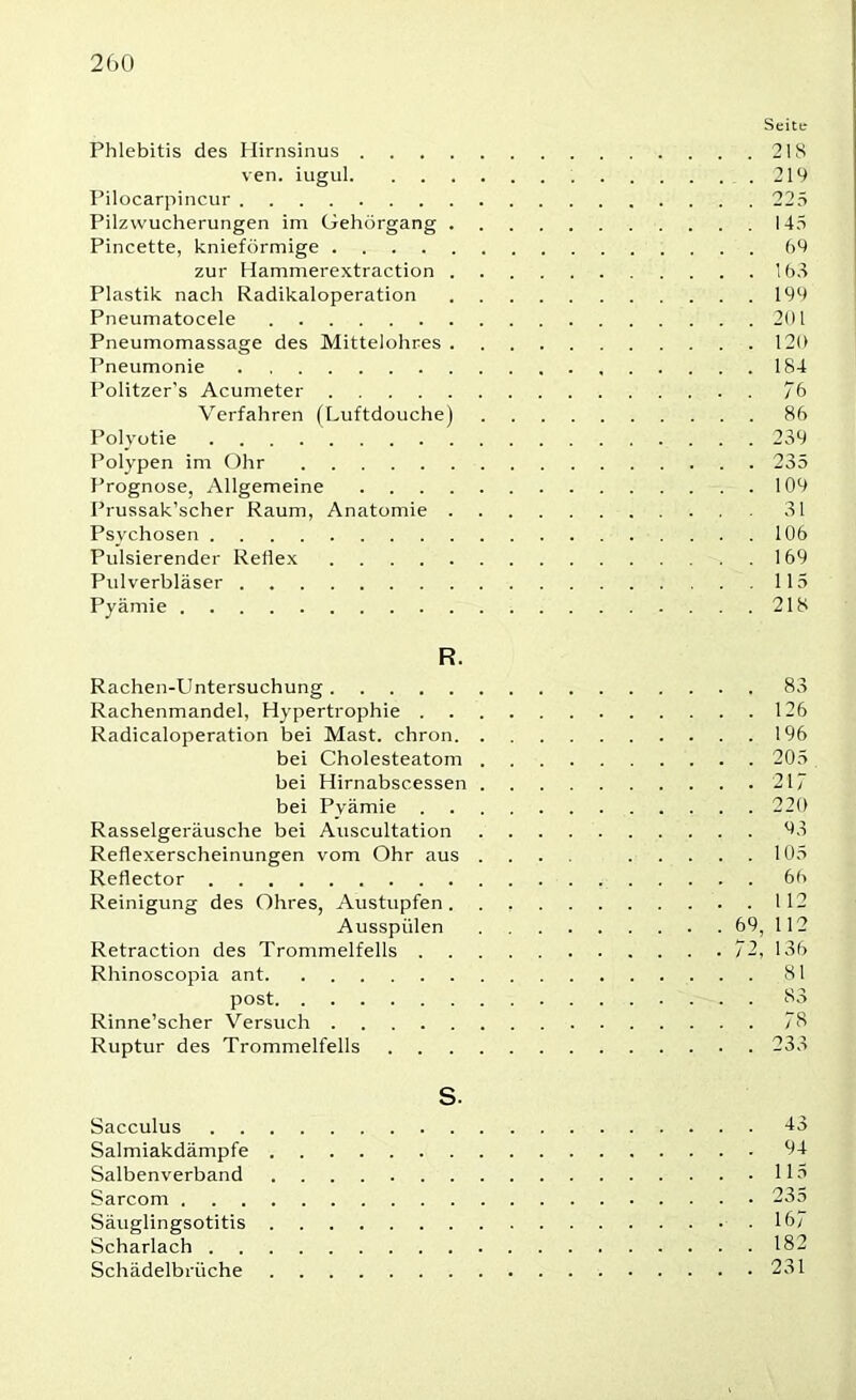 Seite Phlebitis des Hirnsinus 218 ven. iugul . 219 Pilocarpincur 225 Pilzwucherungen im Gehörgang 145 Pincette, knieförmige 69 zur Hammerextraction 168 Plastik nach Radikaloperation 199 Pneumatocele 201 Pneumomassage des Mittelohres 120 Pneumonie 184 Politzer’s Acumeter 76 Verfahren (Luftdouche) 86 Polyotie 239 Polypen im Ohr 235 Prognose, Allgemeine 109 Prussak’scher Raum, Anatomie 31 Psychosen 106 Pulsierender Reflex 169 Pulverbläser 115 Pyämie 218 R. Rachen-Untersuchung 83 Rachenmandel, Hypertrophie 126 Radicaloperation bei Mast, chron 196 bei Cholesteatom 205 bei Hirnabscessen 217 bei Pyämie 220 Rasselgeräusche bei Auscultation 93 Reflexerscheinungen vom Ohr aus .... 105 Reflector 6h Reinigung des Ohres, Austupfen. . 112 Ausspiilen 69, 112 Retraction des Trommelfells 72, 136 Rhinoscopia ant 81 post S3 Rinne’scher Versuch 7S Ruptur des Trommelfells 233 S. Sacculus 43 Salmiakdämpfe 94 Salbenverband 115 Sarcom 235 Säuglingsotitis 16; Scharlach 182 Schädelbrüche 231