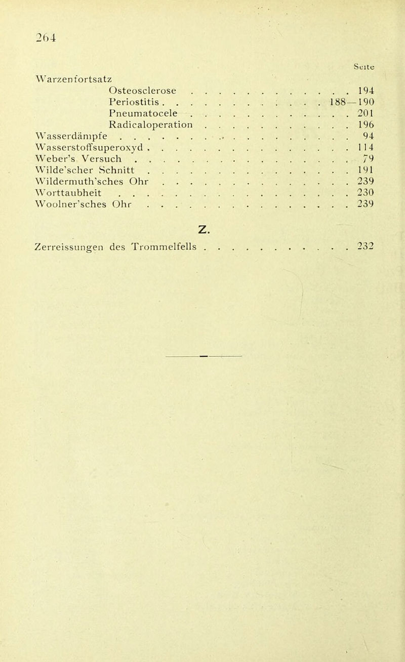 Seite Warzen f ortsatz Osteosclerose 194 Periostitis 188—190 Pneumatocele 201 Radicaloperation 196 Wasserdämpfe . 94 Wasserstoffsuperoxyd 114 Weber’s Versuch 79 Wilde’scher Schnitt 191 Wildermuth’sches Ohr 239 Worttaubheit 230 Woolner'sches Ohr 239 Z. Zerreissungen des Trommelfells 232