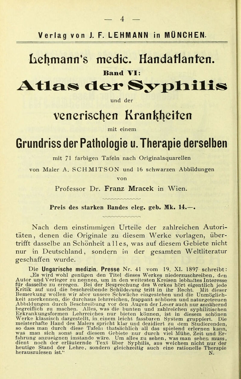 Verlag von J. F. LEHMANN in MÜNCHEN. Lehmann's medic. Handatlanten. Band VI: Atlas der Syphilis und der venerischen Kranhheiten mit einem Grundriss der Pathologie u. Therapie derselben mit 71 farbigen Tafeln nach Originalaquarellen von Maler A. SCHMITSON und 16 schwarzen Abbildungen von Professor Dr. Franz Mracek in Wien. Preis des starken Bandes eleg. geb. Mk. 14.—. Nach dem einstimmigen Urteile der zahlreichen Autori- täten , denen die Originale zu diesem Werke Vorlagen, über- trifft dasselbe an Schönheit alles, was auf diesem Gebiete nicht nur in Deutschland, sondern in der gesamten Weltliteratur geschaffen wurde. Die Ungarische medizin. Presse Nr. 41 vom 19. XI. 1897 schreibt: ,,Es wird wohl genügen den Titel dieses Werkes niederzuschreiben, den Autor und Verleger zu nennen, um in den weitesten Kreisen lebhaftes Interesse für dasselbe zu erregen. Bei der Besprechung des Werkes hört eigentlich jede Kritik auf und die beschreibende Schilderung tritt in ihr Recht. Mit dieser Bemerkung wollen wir aber unsere Schwäche eingestehen und die Unmöglich- keit anerkennen, die durchaus lehrreichen, frappant schönen und naturgetreuen Abbildungen durch Beschreibung vor den Augen der Loser auch nur annähernd begreiflich zu machen. Alles, was die bunten und zahlreichen syphilitischen Erkrankungsformen Lehrreiches nur bieten können, ist in diesem schönen Werke klassisch dargestellt, in einem leicht fassbaren System gruppiert. Die meisterhafte Hand des Malers spricht klar und dezidiert zu dem Studierenden, so dass man durch diese Tafeln thatsäcblich all das spielend erlernen kann, was mau sich sonst auf diesem Gebiete nur durch viel Mühe, Zeit und Er- fahrung anzueignon imstande wäre. Um alles zu sehen, was man sehen muss, dient noch der erläuternde Text über Syphilis, aus welchem nicht nur der heutige Stand der Lehre, sondern gleichzeitig auch eine rationelle Therapie herauszulesen ist.“ JST.