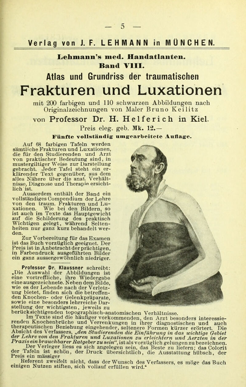Verlag von J. F. LEHMAN N in MÜNCHEN. Lehmann’s med. Handatlanten. Band VIII. Atlas und Grundriss der traumatischen Frakturen und Luxationen mit 200 farbigen und 110 schwarzen Abbildungen nach Originalzeichnungen von Maler Bruno Keilitz von Professor Dr. H. Helferich in Kiel. Preis eleg. geb. Mk. 12.— Fünfte vollständig: unbearbeitete Auflage. Auf 68 farbigen Tafeln werden sämtliche Frakturen und Luxationen, die für den Studierenden und Arzt von praktischer Bedeutung sind, in mustergiltiger Weise zur Darstellung gebracht. Jeder Tafel steht ein er- klärender Text gegenüber, aus dem alles Nähere über die anat. Verhält- nisse, Diagnose und Therapie ersicht- lich ist. Ausserdem enthält der Band ein vollständiges Compendium der Lehre von den träum. Frakturen und Lu- xationen. Wie bei den Bildern, so ist auch im Texte das Hauptgewicht auf die Schilderung des praktisch Wichtigen gelegt, während Selten- heiten nur ganz kurz behandelt wer- den. Zur Vorbereitung für das Examen ist das Buch vorzüglich geeignet. Der Preis ist in Anbetrachtderprächtigen, in Farbendruck ausgeführten Bilder ein ganz aussergewöhnlicb niedriger. Professor Dr. Klaussner schreibt: .Die Auswahl der Abbildungen ist eine vortreffliche, ihre Wiedergabe eine ausgezeichnete. Neben dem Bilde, wie es der Lebende nach der Verletz- ung bietet, finden sich die betreffen- den Knochen- oder Gelenkpräparate, sowie eine besonders lehrreiche Dar- stellung der wichtigsten, jeweils zu berücksichtigenden topographisch-anatomischen Verhältnisse. Ina Texte sind die häufiger vorkommenden, den Arzt besonders interessie- renden Knochenbrüche und Verrenkungen in ihrer diagnostischen und auch therapeutischen Beziehung eingehender, seltenere Formen kürzer erörtert. Die Absicht des Verfassers, „den Studierenden die Einführung in das wichtige Gebiet der Lehre von den Frakturen und Luxationen zu erleichtern und Aerzten in der Fraxis einbrauchbarer Ratgeber zu sein“, ist als vorzüglich gelungen zu bezeichnen. Der Verleger Hess es sich angelegen sein, das Beste zu liefern; das Colorit der lafeln ist schön, der Druck übersichtlich, die Ausstattung hübsch, der Preis ein mässiger . Referent zweifelt nicht, dass der Wunsch des Verfassers, es möge das Buch einigen Nutzen stiften, sich vollauf erfüllen wird.“
