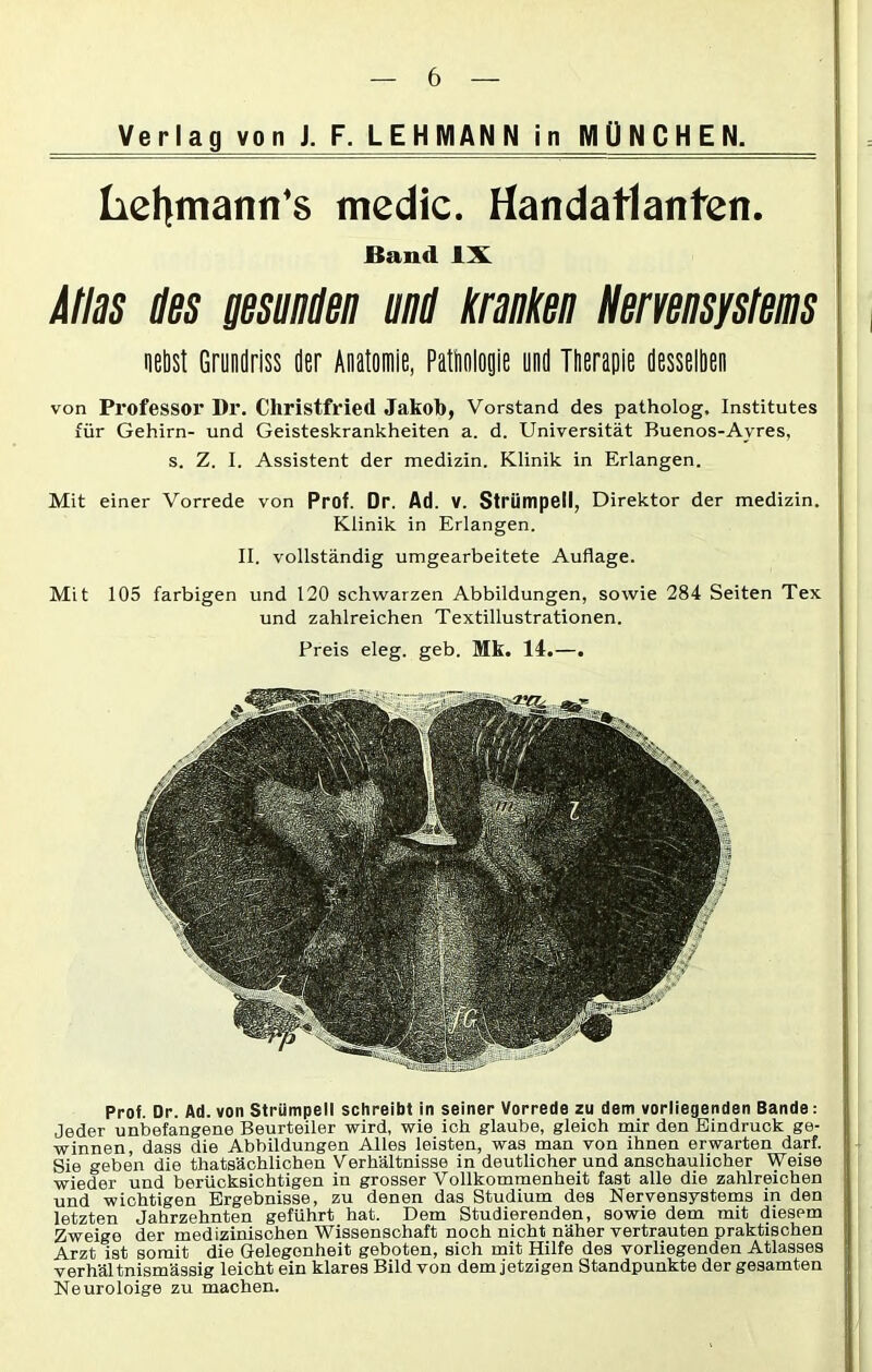 Verlag von J. F. LEHMANN in MÜNCHEN. Lehmann's medic. Handatlanten. Band IX Atlas des gesunden und kranken Nervensystems nebst Grundriss der Anatomie, Pathologie und Therapie desselben von Professor Dr. Christfried Jakob, Vorstand des patholog, Institutes für Gehirn- und Geisteskrankheiten a. d. Universität Buenos-Ayres, s. Z. I. Assistent der medizin. Klinik in Erlangen. Mit einer Vorrede von Prof. Dr. Ad. V. Strümpell, Direktor der medizin. Klinik in Erlangen. II. vollständig umgearbeitete Auflage. Mit 105 farbigen und 120 schwarzen Abbildungen, sowie 284 Seiten Tex und zahlreichen Textillustrationen. Preis eleg. geb. Mk. 14.—. Prof. Dr. Ad. von Strümpell schreibt in seiner Vorrede zu dem vorliegenden Bande: Jeder unbefangene Beurteiler wird, wie ich glaube, gleich mir den Eindruck ge- winnen, dass die Abbildungen Alles leisten, was man von ihnen erwarten darf. Sie geben die thatsächlichen Verhältnisse in deutlicher und anschaulicher Weise wieder und berücksichtigen in grosser Vollkommenheit fast alle die zahlreichen und wichtigen Ergebnisse, zu denen das Studium des Nervensystems in den letzten Jahrzehnten geführt hat. Dem Studierenden, sowie dem mit diesem Zweige der medizinischen Wissenschaft noch nicht näher vertrauten praktischen Arzt ist somit die Gelegenheit geboten, sich mit Hilfe des vorliegenden Atlasses verhältnismässig leicht ein klares Bild von dem jetzigen Standpunkte der gesamten Neuroloige zu machen.