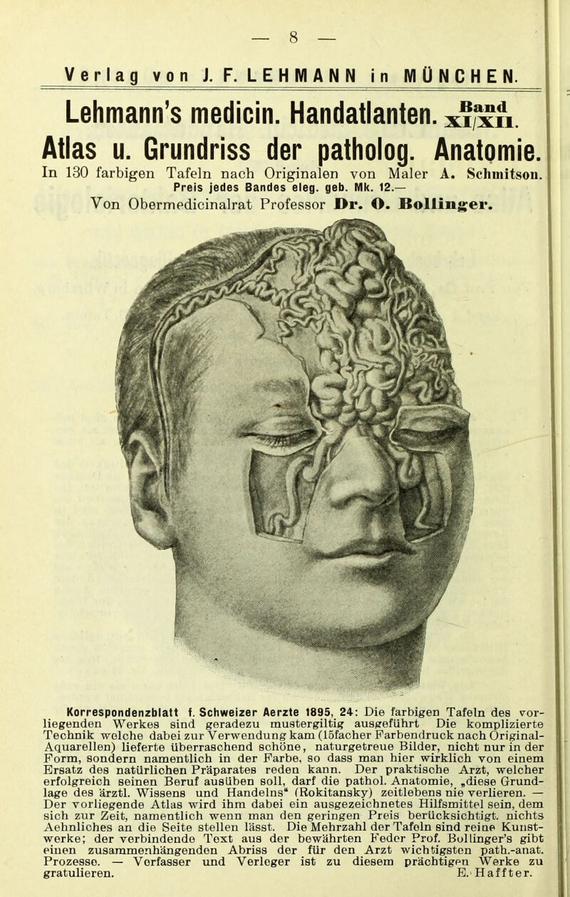 Lehmann’s medicin. Handatlanten, x'l’xn Atlas u. Grundriss der patholog. Anatomie. In 130 farbigen Tafeln nach Originalen von Maler A. Schuiitson. Preis jedes Bandes eleg. geb. Mk. 12.— Von Obermedicinalrat Professor I>r. O. JBoliinger. Korrespondenzblatt f. Schweizer Aerzte 1835, 24: Die farbigen Tafeln des vor- liegenden Werkes sind geradezu mustergiltig ausgeführt Die komplizierte Technik welche dabei zur Verwendung kam (löfacher Farbendruck nach Original- Aquarellen) lieferte überraschend schöne, naturgetreue Bilder, nicht nur in der Form, sondern namentlich in der Farbe, so dass man hier wirklich von einem Ersatz des natürlichen Präparates reden kann. Der praktische Arzt, welcher erfolgreich seinen Beruf ausüben soll, darf die pathol. Anatomie, „diese Grund- lage des ärztl. Wissens und Handelns“ (Rokitansky) zeitlebens nie verlieren. — Der vorliegende Atlas wird ihm dabei ein ausgezeichnetes Hilfsmittel sein, dem sich zur Zeit, namentlich wenn man den geringen Preis berücksichtigt, nichts Aehnliches an die Seite stellen lässt. Die Mehrzahl der Tafeln sind reine Kunst- werke; der verbindende Text aus der bewährten Feder Prof. Bollinger’s gibt einen zusammenhängenden Abriss der für den Arzt wichtigsten path.-anat. Prozesse. — Verfasser und Verleger ist zu diesem prächtigen Werke zu gratulieren. E.Haffter.