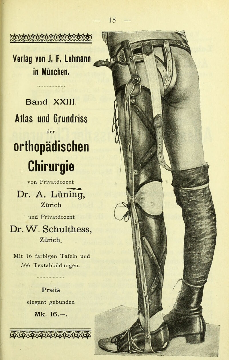 Verlag von J, F. Lehmann Band XXIII. Atlas und Grundriss der orthopädischen Chirurgie von Privatdozent Dr. A. Lüning, Zürich und Privatdozent Dr. W. Schulthess, Zürich. Mit 16 farbigen Tafeln und 366 Textabbildungen. Preis elegant gebunden Mk. 16.-.