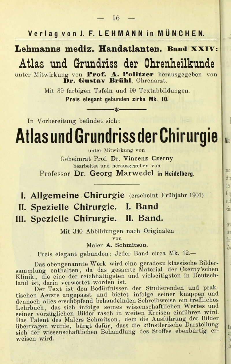 Verlag von J. F. LEHMA NN in MÜNCHEN. Lehmanns mediz. Handatlanten. Band xxiv: Atlas und Grundriss der Ohrenheilkunde unter Mitwirkung von Prof. A. Politzer herausgegeben von ßr. Onstav Brühl, Ohrenarzt. Mit 39 farbigen Tafeln und 99 Textabbildungen. Preis elegant gebunden zirka Mk. 10. * In Vorbereitung befindet sich: AtlasundGrundrissderChirurgie unter Mitwirkung von Geheimrat Prof. Dr. Vincenz Czerny bearbeitet und herausgegeben von Professor Dr. Georg Marwedel in Heidelberg. 1. Allgemeine Chirurgie (erscheint Frühjahr 1901) II. Spezielle Chirurgie. I. Band III. Spezielle Chirurgie. II. Band. Mit 340 Abbildungen nach Originalen von Maler A. Schmitson. Preis elegant gebunden: Jeder Band circa Mk. 12.— Das obengenannte Werk wird eine geradezu klassische Bilder- sammlung enthalten, da das gesamte Material der Czernv’schen Klinik, die eine der reichhaltigsten und vielseitigsten in Deutsch- land ist, darin verwertet worden ist. Der Text ist den Bedürfnissen der Studierenden und prak- tischen Aerzte angepasst und bietet infolge seiner knappen und dennoch alles erschöpfend behandelnden Schreibweise ein treffliches Lehrbuch, das sich infolge semes wissenschaftlichen Wertes und seiner vorzüglichen Bilder rasch in weiten Kreisen einführen wird. Das Talent des Malers Schmitson, dem die Ausführung der Bilder übertragen wurde, bürgt dafür, dass die künstlerische Darstellung sich der wissenschaftlichen Behandlung des Stoffes ebenbürtig er- weisen wird.