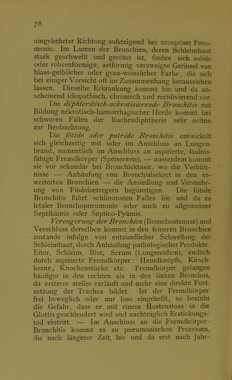 umgekehrter Richtung aufsteigend bei croupöser Pneu- monie. Im Lumen der Bronchien, deren Schleimhaut stark geschwellt und gerötet ist, finden sich solide oder röhrenförmige, astförmig verzweigte Gerinsel von blass-gelblicher oder grau-weisslicher Farbe, die sich bei einiger Vorsicht oft im Zusammenhang herausziehen lassen. Dieselbe Erkrankung kommt hie und da an- scheinend idiopathisch, chronisch und recidivierend vor. Die dichteritisch-nekrotisierende Bronchitis mit Bildung nekrotisch-hämorrhagischer Herde kommt bei schweren Fällen der Rachendiphtherie sehr selten zur Beobachtung. Die fötide oder -putride Bronchitis entwickelt sich gleichzeitig mit oder im Anschluss an Lungen- brand, namentlich im Anschluss an aspirierte, fäulnis- fähige Fremdkörper (Speisereste), — ausserdem kommt sie vor sekundär bei Bronchiektasie, wo die Verhält- nisse — Anhäufung von Bronchialsekret in den er- weiterten Bronchien — die Ansiedlung und Vermehr- ung von F'äulniserregern begünstigen. Die fötide Bronchitis führt schlimmsten F'alles hie und da zu letaler Bronchopneumonie oder auch zu allgemeiner Septikämie oder Septico-Pyämie. Verengerung der Bronchien (Bronchostenose) und Verschluss derselben kommt in den feineren Bronchien zustande infolge von entzündlicher Schwellung der Schleimhaut, durch Anhäufung pathologischer Produkte: Eiter, Schleim, Blut, Serum (Lungenödem), endlich durch aspirierte PTemdkörper: Hemdknöpfe, Kirsch- kerne, Knochenstücke etc. Fremdkörper gelangen häufiger in den rechten als in den linken Bronchus, da ersterer steiler verläuft und mehr eine direkte Fort- setzung der Trachea bildet. Ist der Fremdkörper frei beweglich oder nur lose eingekeilt, so besteht die Gefahr, dass er mit einem Hustenstoss in die Glottis geschleudert wird und nachträglich Erstickungs- tod eintritt. — Im Anschluss an die P'remdkörper- Bronchitis kommt es zu pneumonischen Prozessen, die nach längerer ■ Zeit, hie und da erst nach Jahr-