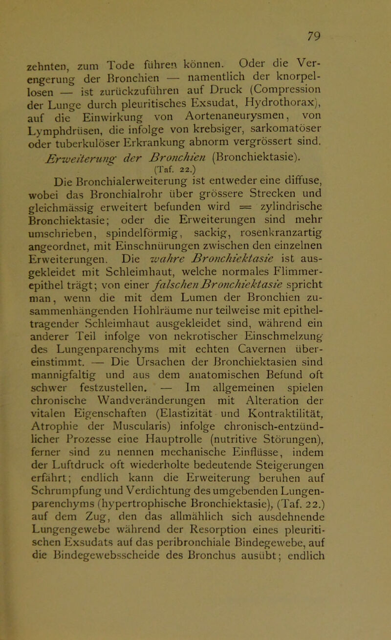zehnten, zum Tode führen können. Oder die Ver- engerung der Bronchien — namentlich dei knorpel- losen — ist zurückzuführen auf Druck (Compression der Lunge durch pleuritisches Exsudat, Hydrothorax), auf die Einwirkung von Aortenaneurysmen, von Lymphdriisen, die infolge von krebsiger, sarkomatöser oder tuberkulöser Erkrankung abnorm vergrössert sind. Erweiterung der Bronchien (Bronchiektasie). (Taf. 22.) Die Bronchialerweiterung ist entweder eine diffuse, wobei das Bronchialrohr über grössere Strecken und gleichmässig erweitert befunden wird = zylindrische Bronchiektasie; oder die Erweiterungen sind mehr umschrieben, spindelförmig, sackig, rosenkranzartig angeordnet, mit Einschnürungen zwischen den einzelnen Erweiterungen. Die wahre Bronchiektasie ist aus- gekleidet mit Schleimhaut, welche normales Flimmer- epithel trägt; von einer falschen Bronchiektasie spricht man, wenn die mit dem Lumen der Bronchien zu- sammenhängenden Hohlräume nur teilweise mit epithel- tragender Schleimhaut ausgekleidet sind, während ein anderer Teil infolge von nekrotischer Einschmelzung des Lungenparenchyms mit echten Cavernen über- einstimmt. — Die Ursachen der Bronchiektasien sind mannigfaltig und aus dem anatomischen Befund oft schwer festzustellen. — Im allgemeinen spielen chronische Wandveränderungen mit Alteration der vitalen Eigenschaften (Elastizität und Kontraktilität, Atrophie der Muscularis) infolge chronisch-entzünd- licher Prozesse eine Hauptrolle (nutritive Störungen), ferner sind zu nennen mechanische Einflüsse, indem der Luftdruck oft wiederholte bedeutende Steigerungen erfährt; endlich kann die Erweiterung beruhen auf Schrumpfung und Verdichtung des umgebenden Lungen- parenchyms (hypertrophische Bronchiektasie), (Taf. 22.) auf dem Zug, den das allmählich sich ausdehnende Lungengewebe während der Resorption eines pleuriti- schen Exsudats auf das peribronchiale Bindegewebe, auf die Bindegewebsscheide des Bronchus ausübt; endlich