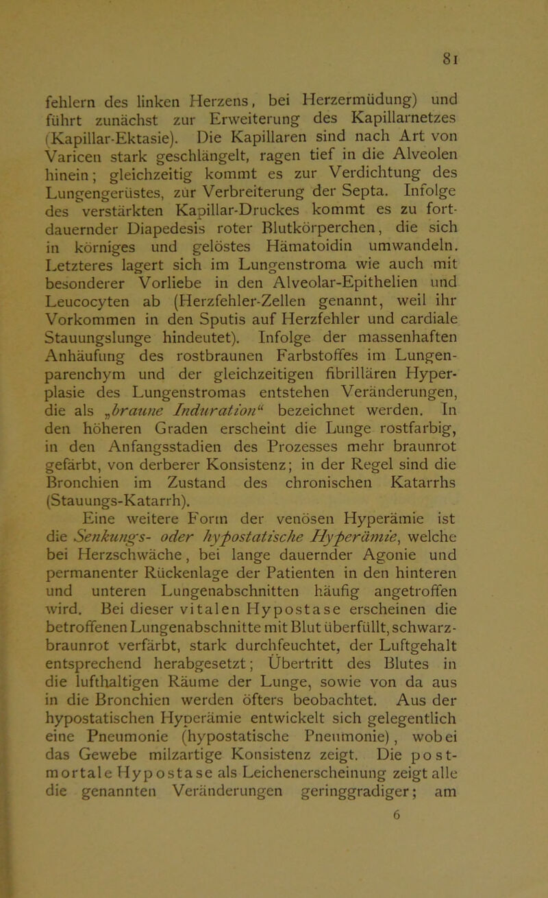 fehlem des linken Herzens, bei Herzermüdung) und führt zunächst zur Erweiterung des Kapillarnetzes (Kapillar-Ektasie). Die Kapillaren sind nach Art von Varicen stark geschlängelt, ragen tief in die Alveolen hinein; gleichzeitig kommt es zur Verdichtung des Lungengerüstes, zur Verbreiterung der Septa. Infolge des verstärkten Kapillar-Druckes kommt es zu fort- dauernder Diapedesis roter Blutkörperchen, die sich in körniges und gelöstes Hämatoidin um wandeln. Letzteres lagert sich im Lungenstroma wie auch mit besonderer Vorliebe in den Alveolar-Epithelien und Leucocyten ab (Herzfehler-Zellen genannt, weil ihr Vorkommen in den Sputis auf Herzfehler und cardiale Stauungslunge hindeutet). Infolge der massenhaften Anhäufung des rostbraunen Farbstoffes im Lungen- parenchym und der gleichzeitigen fibrillären Hyper- plasie des Lungenstromas entstehen Veränderungen, die als „bratine Induration11 bezeichnet werden. In den höheren Graden erscheint die Lunge rostfarbig, in den Anfangsstadien des Prozesses mehr braunrot gefärbt, von derberer Konsistenz; in der Regel sind die Bronchien im Zustand des chronischen Katarrhs (Stauungs-Katarrh). Eine weitere Form der venösen Hyperämie ist die Senkungs- oder hypostatische Hyperämie, welche bei Herzschwäche, bei lange dauernder Agonie und permanenter Rückenlage der Patienten in den hinteren und unteren Lungenabschnitten häufig angetrofifen wird. Bei dieser vitalen Hypostase erscheinen die betroffenen Lungenabschnitte mit Blut überfüllt, schwarz- braunrot verfärbt, stark durchfeuchtet, der Luftgehalt entsprechend herabgesetzt; Übertritt des Blutes in die lufthaltigen Räume der Lunge, sowie von da aus in die Bronchien werden öfters beobachtet. Aus der hypostatischen Hyperämie entwickelt sich gelegentlich eine Pneumonie (hypostatische Pneumonie), wob ei das Gewebe milzartige Konsistenz zeigt. Die post- mortale Hypostase als Leichenerscheinung zeigt alle die genannten Veränderungen geringgradiger; am 6