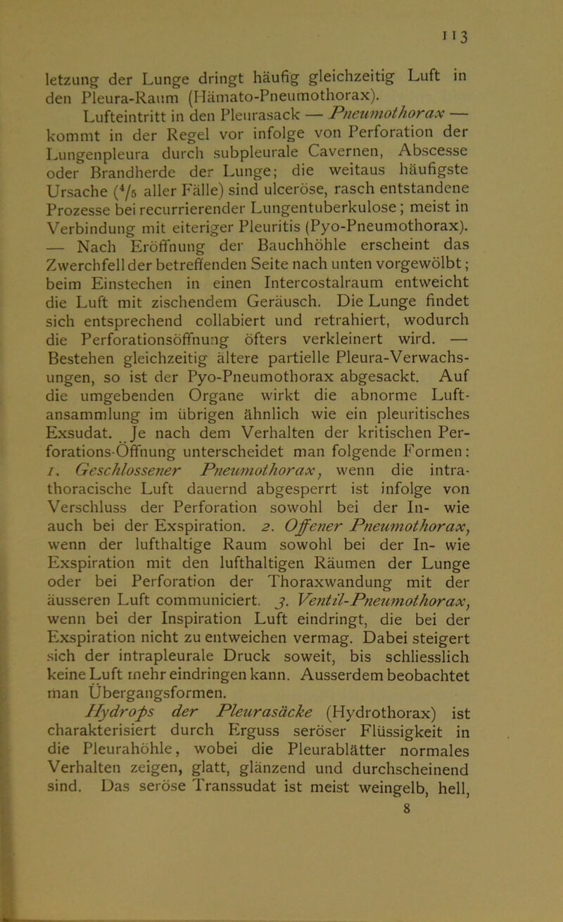 113 letzung der Lunge dringt häufig gleichzeitig Luft in den Pleura-Raum (Hämato-Pneumothorax). Lufteintritt in den Pleurasack — Pneumothorax kommt in der Regel vor infolge von Perforation der Lungenpleura durch subpleurale Cavernen, Abscesse oder Brandherde der Lunge; die weitaus häufigste Ursache (4/5 aller Fälle) sind ulceröse, rasch entstandene Prozesse bei recurrierender Lungentuberkulose ; meist in Verbindung mit eiteriger Pleuritis (Pyo-Pneumothorax). — Nach Eröffnung der Bauchhöhle erscheint das Zwerchfell der betreffenden Seite nach unten vorgewölbt; beim Einstechen in einen Intercostalraum entweicht die Luft mit zischendem Geräusch. Die Lunge findet sich entsprechend collabiert und retrahiert, wodurch die Perforationsöffnung öfters verkleinert wird. — Bestehen gleichzeitig ältere partielle Pleura-Verwachs- ungen, so ist der Pyo-Pneumothorax abgesackt. Auf die umgebenden Organe wirkt die abnorme Luft- ansammlung im übrigen ähnlich wie ein pleuritisches Exsudat. Je nach dem Verhalten der kritischen Per- forations-Öffnung unterscheidet man folgende Formen: i. Geschlossetier Pneumothorax, wenn die intra- thoracische Luft dauernd abgesperrt ist infolge von Verschluss der Perforation sowohl bei der In- wie auch bei der Exspiration. 2. Offener Pneumothorax, wenn der lufthaltige Raum sowohl bei der In- wie Exspiration mit den lufthaltigen Räumen der Lunge oder bei Perforation der Thoraxwandung mit der äusseren Luft communiciert. 3. Ventil-Pneumothorax, wenn bei der Inspiration Luft eindringt, die bei der Exspiration nicht zu entweichen vermag. Dabei steigert sich der intrapleurale Druck soweit, bis schliesslich keine Luft mehr eindringen kann. Ausserdem beobachtet man Übergangsformen. Hydrofs der Pleurasäcke (Hydrothorax) ist charakterisiert durch F2rguss seröser Flüssigkeit in die Pleurahöhle, wobei die Pleurablätter normales Verhalten zeigen, glatt, glänzend und durchscheinend sind. Das seröse Transsudat ist meist weingelb, hell,