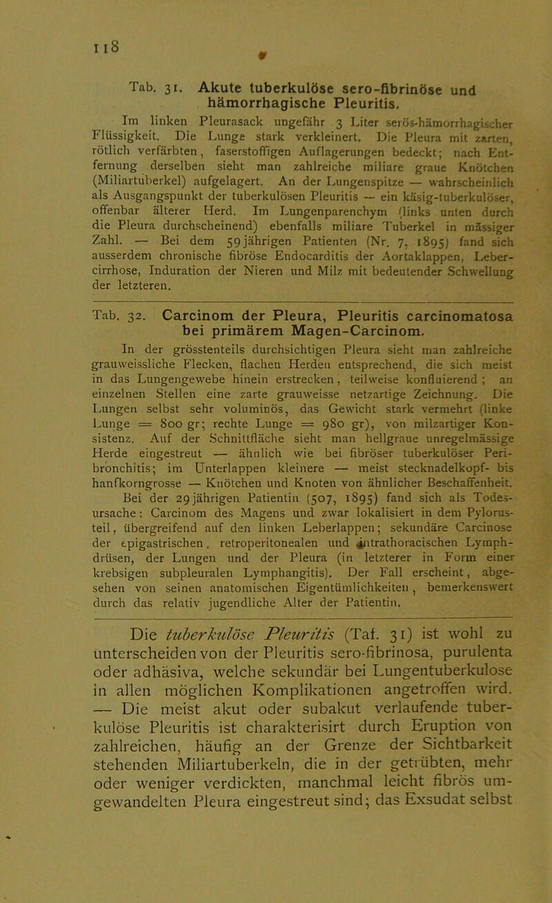 i iS 9 Tab. 31. Akute tuberkulöse sero-fibrinöse und hämorrhagische Pleuritis. Im linken Pleurasack ungefähr 3 Liter serös-hämorrhagischer Flüssigkeit. Die Lunge stark verkleinert. Die Pleura mit zarten, rötlich verfärbten, faserstoffigen Auflagerungen bedeckt; nach Ent- fernung derselben sieht man zahlreiche miliare graue Knötchen (Miliartuberkel) aufgelagert. An der Lungenspitze — wahrscheinlich als Ausgangspunkt der tuberkulösen Pleuritis — ein käsig-tuberkulö.-.er, offenbar älterer Herd. Im Lungenparenchym (links unten durch die Pleura durchscheinend) ebenfalls miliare Tuberkel in mässiger Zahl. — Bei dem 59 jährigen Patienten (Nr. 7, 1895) fand sich ausserdem chronische fibröse Endocarditis der Aortaklappen, Leber- cirrhose, Induration der Nieren und Milz mit bedeutender Schwellung der letzteren. Tab. 32. Carcinom der Pleura, Pleuritis carcinomatosa bei primärem Magen-Carcinom. In der grösstenteils durchsichtigen Pleura sieht man zahlreiche grauweissliche Flecken, flachen Herden entsprechend, die sich meist in das Lungengewebe hinein erstrecken, teilweise konfluierend ; an einzelnen Stellen eine zarte grauweisse netzartige Zeichnung. Die Lungen selbst sehr voluminös, das Gewicht stark vermehrt (linke Lunge = 800 gr; rechte Lunge = 980 gr), von milzartiger Kon- sistenz. Auf der Schnittfläche sieht man hellgraue unregelmässige Herde eingestreut — ähnlich wie bei fibröser tuberkulöser Peri- bronchitis; im Unterlappen kleinere — meist Stecknadelkopf- bis hanflcorngros.se — Knötchen und Knoten von ähnlicher Beschaffenheit. Bei der 29jährigen Patientin (507, 1S95) fand sich a*s Todes- ursache : Carcinom des Magens und zwar lokalisiert in dem Pylorus- teil, übergreifend auf den linken Leberlappen; sekundäre Carcinose der tpigastrischen. retroperitonealen und 4ntrathoracischen Lymph- drüsen, der Lungen und der Pleura (in letzterer in Form einer krebsigen subpleuralen Lymphangitis). Der Fall erscheint, abge- sehen von seinen anatomischen Eigentümlichkeiten, bemerkenswert durch das relativ jugendliche Alter der Patientin. Die tuberkulöse Pleuritis (Taf. 31) ist wohl zu unterscheiden von der Pleuritis sero-fibrinosa, purulenta oder adhäsiva, welche sekundär bei Lungentuberkulose in allen möglichen Komplikationen angetroffen wird. — Die meist akut oder subakut verlaufende tuber- kulöse Pleuritis ist charakterisirt durch Eruption von zahlreichen, häufig an der Grenze der Sichtbarkeit stehenden Miliartuberkeln, die in der getrübten, mehr oder weniger verdickten, manchmal leicht fibrös um- gewandelten Pleura eingestreut sind; das Exsudat selbst