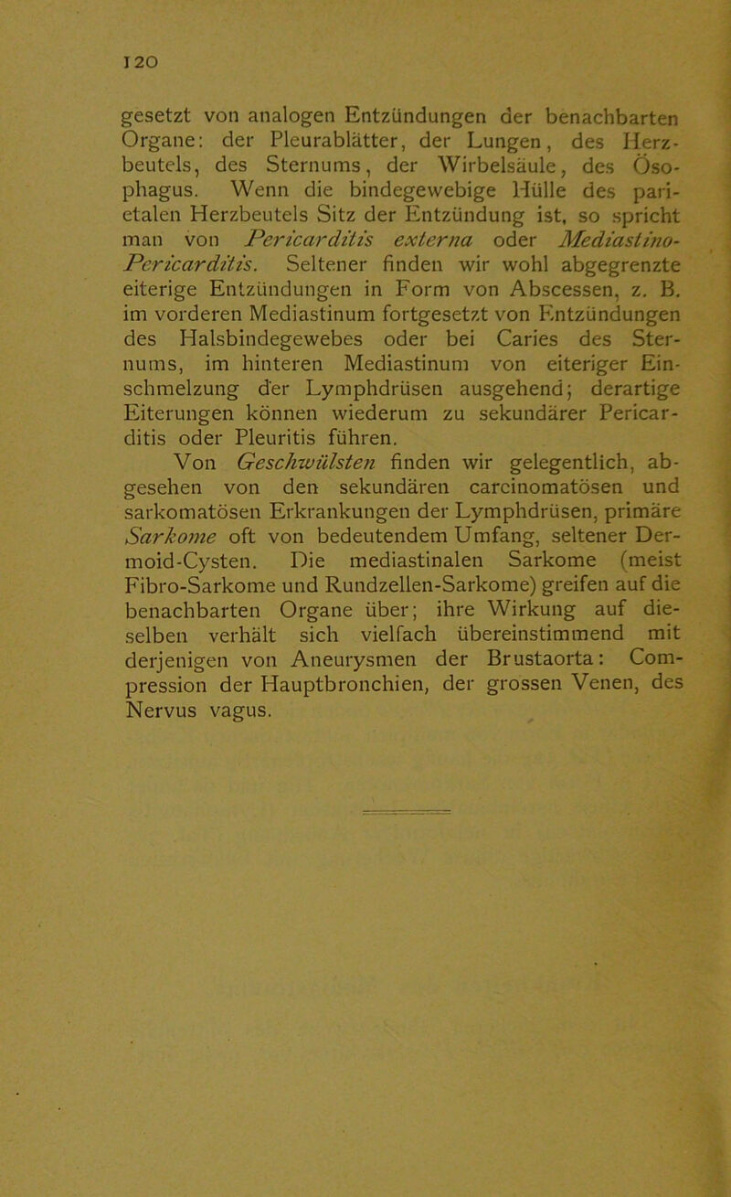120 gesetzt von analogen Entzündungen der benachbarten Organe: der Pleurablätter, der Lungen, des Herz- beutels, des Sternums, der Wirbelsäule, des Öso- phagus. Wenn die bindegewebige Hülle des pari- etalen Herzbeutels Sitz der Entzündung ist, so spricht man von jPericar ditis externa oder Mediastino- Pcricardüis. Seltener finden wir wohl abgegrenzte eiterige Entzündungen in Form von Abscessen, z. B. im vorderen Mediastinum fortgesetzt von P'.ntzündungen des Halsbindegewebes oder bei Caries des Ster- nums, im hinteren Mediastinum von eiteriger Ein- schmelzung der Lymphdrüsen ausgehend; derartige Eiterungen können wiederum zu sekundärer Pericar- ditis oder Pleuritis führen. Von Geschwülsten finden wir gelegentlich, ab- gesehen von den sekundären carcinomatösen und sarkomatösen Erkrankungen der Lymphdrüsen, primäre Sarkome oft von bedeutendem Umfang, seltener Der- moid-Cysten. Die mediastinalen Sarkome (meist Fibro-Sarkome und Rundzellen-Sarkome) greifen auf die benachbarten Organe über; ihre Wirkung auf die- selben verhält sich vielfach übereinstimmend mit derjenigen von Aneurysmen der Brustaorta: Com- pression der Hauptbronchien, der grossen Venen, des Nervus vagus.