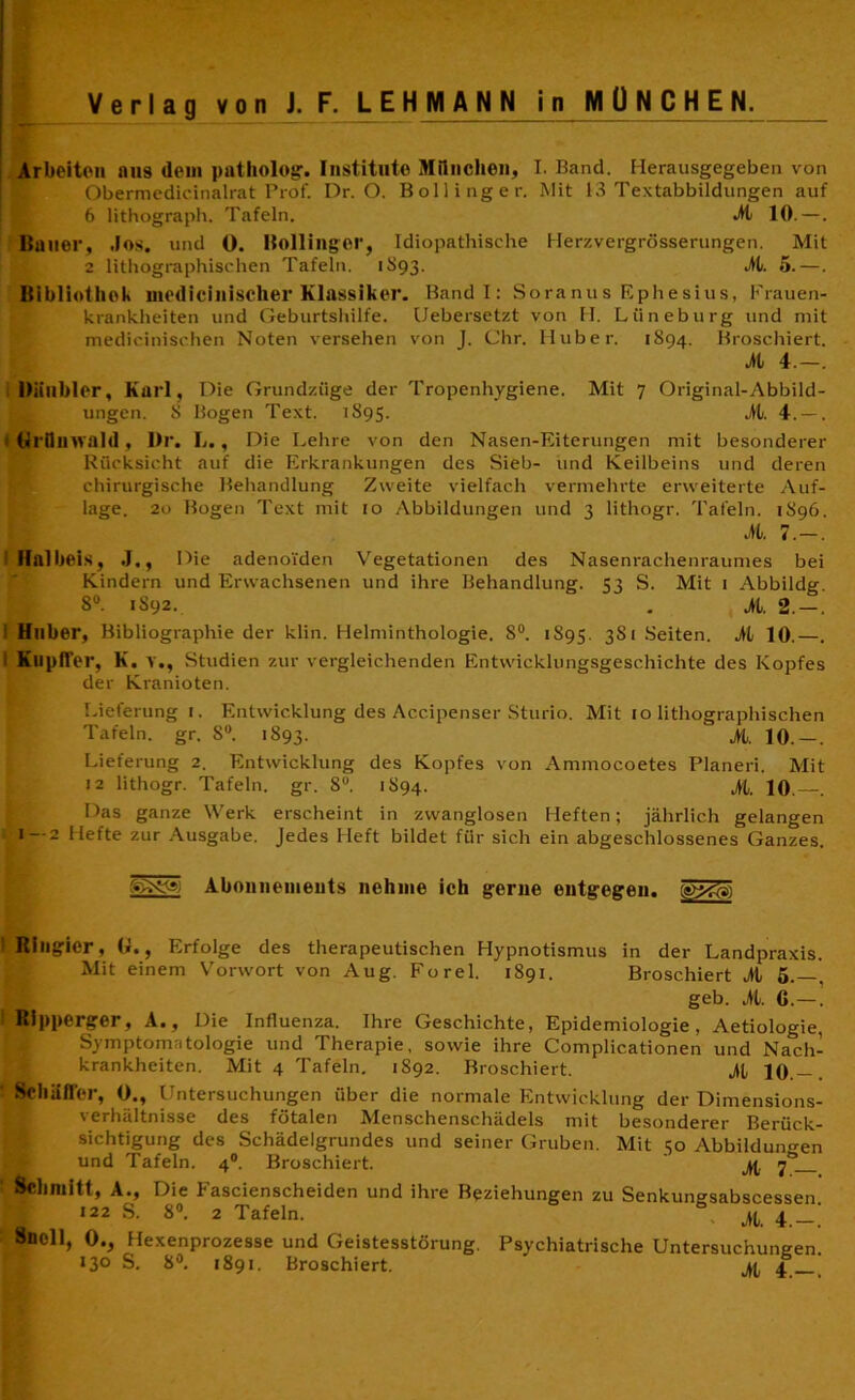 Arbeiten aus «lein patholog. Institute München, I. Band. Herausgegeben von Obermedicinalrat Prof. Dr. O. Bollinger, Mit 13 Textabbildungen auf 6 lithograph. Tafeln. At 10. —. Bauer, Jos. und 0. Bollinger, Idiopathische Herzvergrösserungen. Mit 2 lithographischen Tafeln. 1893. AL. 0.—. Bibliothek medicinischer Klassiker. Band I: Soranus Ephesius, Frauen- krankheiten und Geburtshilfe. Uebersetzt von H. Lüneburg und mit medicinischen Noten versehen von J. Chr. Huber. 1S94. Broschiert. AL 4.—. Diitlbler, Karl, Die Grundzüge der Tropenhygiene. Mit 7 Original-Abbild- ungen. S Bogen Text. 1895. Al. 4. — . ttrümvald, Dr. L., Die Lehre von den Nasen-Eiterungen mit besonderer Rücksicht auf die Erkrankungen des Sieb- und Keilbeins und deren chirurgische Behandlung Zweite vielfach vermehrte erweiterte Auf- lage. 20 Bogen Text mit 10 Abbildungen und 3 lithogr. Tafeln. 1S96. M. 7.-. Ifalbeis, J,, Die adenoiden Vegetationen des Nasenrachenraumes bei Kindern und Erwachsenen und ihre Behandlung. 53 S. Mit 1 Abbildg. 8°. 1S92. . M. 2. — . Huber, Bibliographie der klin. Helminthologie. 8°. 1895. 3S1 Seiten. M 10.—. 1 Kupffer, K. v., Studien zur vergleichenden Entwicklungsgeschichte des Kopfes der Kranioten. Lieferung 1. Entwicklung des Accipenser Sturio. Mit 10 lithographischen Tafeln, gr. S°. 1893. >1. 10.—. Lieferung 2. Entwicklung des Kopfes von Ammocoetes Planeri. Mit J2 lithogr. Tafeln, gr. 8U. 1894. M. 10. . Das ganze Werk erscheint in zwanglosen Heften; jährlich gelangen 1—2 Hefte zur Ausgabe. Jedes Heft bildet für sich ein abgeschlossenes Ganzes. Abonnements nehme ich gerne entgegen. ®x<s) Ringier, U., Erfolge des therapeutischen Hypnotismus in der Landpraxis. Mit einem Vorwort von Aug. Forel. 1891. Broschiert Al 5.—, geb. M. G.—. Ripperger, A., Die Influenza. Ihre Geschichte, Epidemiologie, Aetiologie, Symptomatologie und Therapie, sowie ihre Complicationen und Nach- krankheiten. Mit 4 Tafeln. 1892. Broschiert. Al 10.— . Schaffer, 0., Untersuchungen über die normale Entwicklung der Dimensions- verhältnisse des fötalen Menschenschädels mit besonderer Berück- sichtigung des Schädelgrundes und seiner Gruben. Mit 50 Abbildungen und Tafeln. 40. Broschiert. jfc 70 Schmitt, A., Die Fascienscheiden und ihre Beziehungen zu Senkungsabscessen 122 S. 8°. 2 Tafeln. At 4 Snoll, 0., Hexenprozesse und Geistesstörung. Psychiatrische Untersuchungen. 13° S. 8°. 1891. Broschiert. AL 4