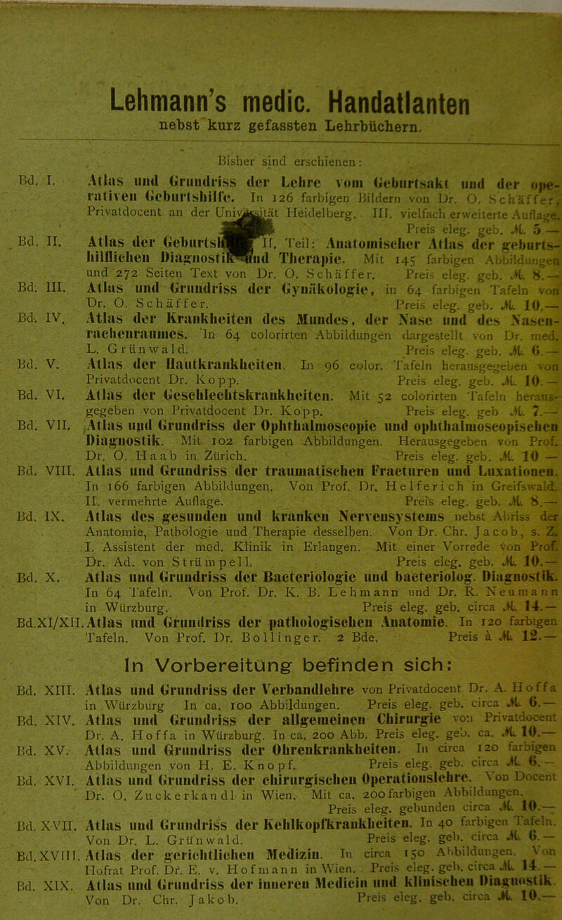 Lehmann s medic. Handatlanten nebst kurz gefassten Lehrbüchern. Bisher sind erschienen: Bd. I. Bd. II. Bd. III. Bd, IV. Bd. V. Bd. VI. Bd. VII. Atlas und Grundriss rativen Geburtshilfe. Privatdocent an der (Jniu Atlas der Geburtsii hilllieben Diagnosti und 272 Seiten Text von Atlas und Grundriss Dr. O. Schaffer. der Lehre vom Geburtsakt und der ope- In 126 farbigen Bildern von Dr. O. Schaffer, jtät Heidelberg. III. vielfach erweiterte Auflage. Preis eleg. geh. Al. 5 — II. Teil: Anatomischer Atlas der geburts- 'lld Therapie. Mit 145 farbigen Abbildungen Dr. O. Schaffer. Preis eleg. geb. Al. 8.— der Gynäkologie, in 64 farbigen Tafeln von Preis eleg. geb. AL 10.— Bd. VIII. Bd. IX. Bd. X. Bd.XI/XII. Atlas der Krankheiten des Mundes, der .Nase und des Nasen rachenraumes, ln 64 colorirten Abbildungen dargestellt von Dr. rried. L. G r ti n w a 1 d. Preis eleg. geb. Al. 6. — Atlas der Hautkrankheiten. In 96 color. Tafeln herausgegeben von Privatdocent Dr. Ko pp. Preis eleg. geb. Al. 10 — Atlas der Geschlechtskrankheiten. Mit 52 colorirten Tafeln heraus- gegeben von Privatdocent Dr. Kopp. Preis eleg. geb ,11. 7.— Atlas und Grundriss der Ophthalmoscopie und ophthalmoscopischen Diagnostik. Mit 102 farbigen Abbildungen. Herausgegeben von Prof. Dr. O. Ha ab in Zürich. Preis eleg. geb. Al, 10 — Alias und Grundriss der traumatischen Fracturen und Luxationen. In 166 farbigen Abbildungen. Von Prof. Dr. Helferich in Greifswald. II. vermehrte Auflage. Preis eleg. geb. AL 8.— Atlas des gesunden und kranken Nervensystems nebst Abriss der Anatomie, Pathologie und Therapie desselben. Von Dr. Chr. Jacob, s. Z. I. Assistent der mcd. Klinik in Erlangen. Mit einer Vorrede von Prof. Dr. Ad. von Strümpell. Preis eleg. geb. AL 10.— Atlas und Grundriss der Bactcriologie und baeteriolog. Diagnostik. In 64 Tafeln. Von Prof. Dr. K. B. Lehmann und Dr. R. Neumann Wiirzburg. Preis eleg. geb. circa AL 14.— in Atlas und Grundriss der pathologischen Anatomie. In 120 farbigen Tafeln. Von Prof. Dr. Bollinger. 2 Bde. Preis a AL 12.— In Vorbereitung befinden sich: Bd. XIII. Atlas und Grundriss der Verbandlehre von Privatdocent Dr. A. Hoffa in Würzburg In ca. 100 Abbildungen. Preis eleg. geb. circa AL (i.— Bd. XIV. Atlas und Grundriss der allgemeinen Chirurgie von Privatdocent Dr. A. Hoffa in Würzburg. In ca. 200 Abb. Preis eleg. ge'o. ca. AL 10. Bd. XV. Atlas und Grundriss der Ohrenkrankheiten. In circa 120 farbigen Abbildungen von H. E. Knopf. Preis eleg. geb. circa Al. 0. Bd. XVI. Atlas und Grundriss der chirurgischen Operationslehre. \ on Docent Dr. O. Zu ck e rlcan dl in Wien. Mit ca. 200farbigen Abbildungen Preis eleg. gebunden circa AL 10.— Bd. XVII. Atlas und Grundriss der Kehlkopl'krankheiten. In 40 farbigen 1 afeln. Von Dr. L. Grünwald. Preis eleg. geh. circa AL 0.— Bd.XVUI. Atlas der gerichtlichen Medizin. Tn circa 150 Abbildungen. \ <m Hofrat Prof.br. E. v. Hof mann in Wien. Preis eleg. geh. circa AL 14 — Bd. XIX. Atlas und Grundriss der inneren Medicin und klinischen Diagnostik Von Dr. Chr. Jakob. Preis eleg. geb. circa AL 10.—