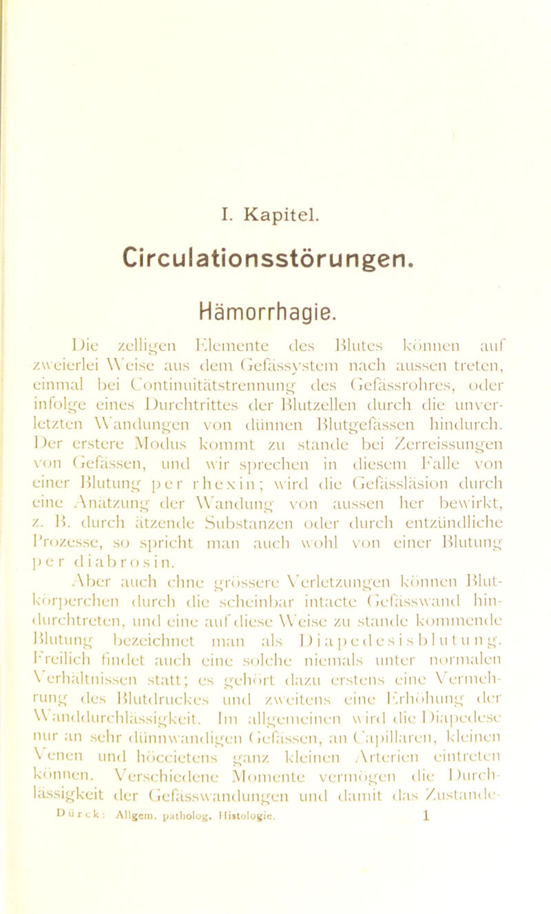 Circulationsstörungen Hämorrhagie. Die zeitigen Elemente des Blutes können auf zweierlei W eise aus dem Gefässystem nach aussen treten, einmal bei Continuitätstrennung des Gefässrohres, oder infolge eines Durchtrittes der Blutzellen durch die unver- letzten \\ andungen von dünnen Blutgefässen hindurch. Der erstere Modus kommt zu stände bei Zerreissungen von Gefässen, und wir sprechen in diesem Falle von einer Blutung per rhcxin; wird die Gefässläsion durch eine Anätzung der Wandung von aussen her bewirkt, z. B. durch ätzende Substanzen oder durch entzündliche Prozesse, so spricht man auch wohl von einer Blutung per diabrosin. Aber auch ebne grössere Verletzungen können Blut- körperchen durch die scheinbar intacte Gefässwand hin- durchtreten, und eine auf diese Weise zu stände kommende Blutung bezeichnet man als D i aped es i s b 1 u tu n g. freilich findet auch eine solche niemals unter normalen \ erhältnissen statt; es gehört dazu erstens eine Vermeh- rung des Blutdruckes und zweitens eine Erhöhung der Wanddurchlässigkeit. Im allgemeinen wird die Diapedese nur an sehr dünnwandigen Gefässen, an Capillaren, kleinen \ eilen und höccietens ganz kleinen Arterien eintreten können. Verschiedene Momente vermögen die Durch- lässigkeit der Gefassw andungen und damit das Zustande- t) ü r c k : Allgem. patholog. Histologie. 1