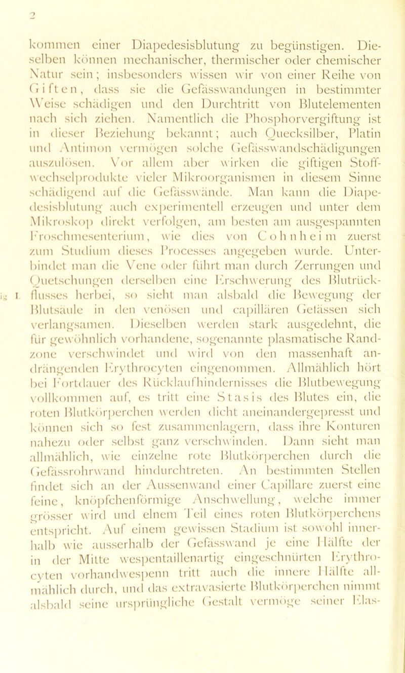 kommen einer Diapedesisblutung zu begünstigen. Die- selben können mechanischer, thermischer oder chemischer Xatur sein; insbesonders wissen wir von einer Reihe von (iiften, dass sie die Gefasswandungen in bestimmter Weise schädigen und den Durchtritt von Blutelementen nach sich ziehen. Namentlich die Phosphorvergiftung ist in dieser Beziehung bekannt; auch Quecksilber, Platin und Antimon vermögen solche Gefässw andschädigungen auszulösen. Vor allem aber wirken die giftigen Stoff- wechselprodukte vieler Mikroorganismen in diesem Sinne schädigend auf die Gefasswände. Man kann die Diape- desisblutung auch experimentell erzeugen und unter dem Mikroskop direkt verfolgen, am besten am ausgespannten Froschmesenterium, wie dies von Cohn heim zuerst zum Studium dieses Processes angegeben wurde. Unter- bindet man die Vene oder führt man durch Zerrungen und Quetschungen derselben eine I'Erschwerung des Blutrück- flusses herbei, so sieht man alsbald die Bewegung der Blutsaule in den venösen und capillären Gelassen sich verlangsamen. Dieselben werden stark ausgedehnt, die für gewöhnlich vorhandene, sogenannte plasmatische Rand- zone verschwindet und wird von den massenhaft an- drängenden Krythrocyten eingenommen. Allmählich hört bei Fortdauer des Rücklaufhindernisses die Blutbewegung vollkommen auf, es tritt eine Stasis des Blutes ein, die roten Blutkörperchen werden dicht aneinandergepresst und können sich so fest zusammenlagern, dass ihre Konturen nahezu oder selbst ganz verschwinden. Dann sieht man allmählich, wie einzelne rote Blutkörperchen durch die Gefässrohrwand hindurchtreten. An bestimmten Stellen findet sich an der Aussenwand einer Capillare zuerst eine feine, knöpfchenförmige Anschwellung, welche immer grösser wird und einem Teil eines roten Blutkörperchens entspricht. Auf einem gewissen Stadium ist sowohl inner- halb wie ausserhalb der Gefässwand je eine Hälfte der in der Mitte wespentaillenartig eingeschnürten Krythro- cyten vorhandwespenn tritt auch die innere Hälfte all- mählich durch, und das extravasierte Blutkörperchen nimmt alsbald seine ursprüngliche Gestalt vermöge seiner Klas-