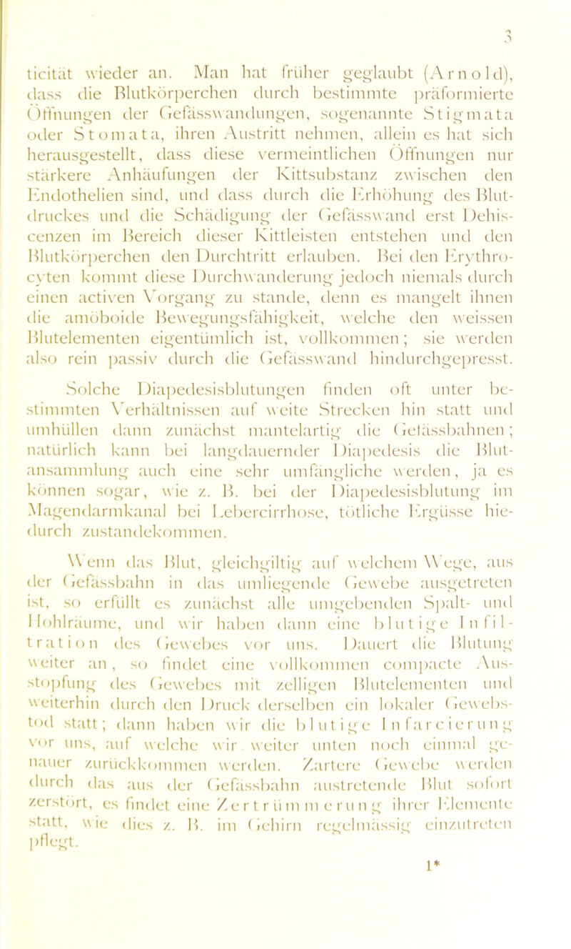 ticität wieder an. Man hat früher geglaubt (Arnold), dass die Blutkörperchen durch bestimmte präformierte Öffnungen der Gefässwandungen, sogenannte Stigmata oder Stomata, ihren Austritt nehmen, allein es hat sich herausgestellt, dass diese vermeintlichen Öffnungen nur stärkere Anhäufungen der Kittsubstanz zwischen den Endothelien sind, und dass durch die Erhöhung des Blut- druckes und die Schädigung der Gefasswand erst Dehis- cenzen im Bereich dieser Kittleisten entstehen und den Blutkörperchen den Durchtritt erlauben. Bei den Erythro- cyten kommt diese Durchwanderung jedoch niemals durch einen activen Vorgang zu stände, denn es mangelt ihnen die amöboide Bewegungsfähigkeit, welche den weissen Blutelementen eigentümlich ist, vollkommen; sie werden also rein passiv durch die Gefässwand hindurchgepresst. Solche Diapedesisblutungen finden oft unter be- stimmten Verhältnissen auf weite Strecken hin statt und umhüllen dann zunächst mantelartig die Getässbahnen; natürlich kann bei langdauernder 1 )iapedesis die Blut- ansammlung auch eine sehr umfängliche werden, ja es können sogar, wie z. B. bei der Diapedesisblutung im Magendarmkanal bei Lebercirrhose, tötliche Ergüsse hie- durch Zustandekommen. Wenn das Blut, gleichgültig auf welchem Wege, aus der Gefässbahn in das umliegende Gewebe ausgetreten ist, so erfüllt es zunächst alle umgebenden Spalt- und Hohlräume, und wir haben dann eine blutige Infil- tration des Gewebes vor uns. Dauert die Blutung w eiter an, so findet eine vollkommen compacte Aus- stopfung des Gewebes mit /.eiligen Blutelementen und weiterhin durch den Druck derselben ein lokaler Gewebs- tod statt; dann haben wir die blutige Infarcierung vor uns, auf welche wir weiter unten noch einmal ge- nauer zurückkommen werden. Zartere Gewebe werden durch das aus der Gefässbahn austretende Blut sofort zerstört, es findet eine Zertriim merung ihrer Elemente statt, wie dies z. B. im Gehirn regelmässig einzutreten pflegt. L*