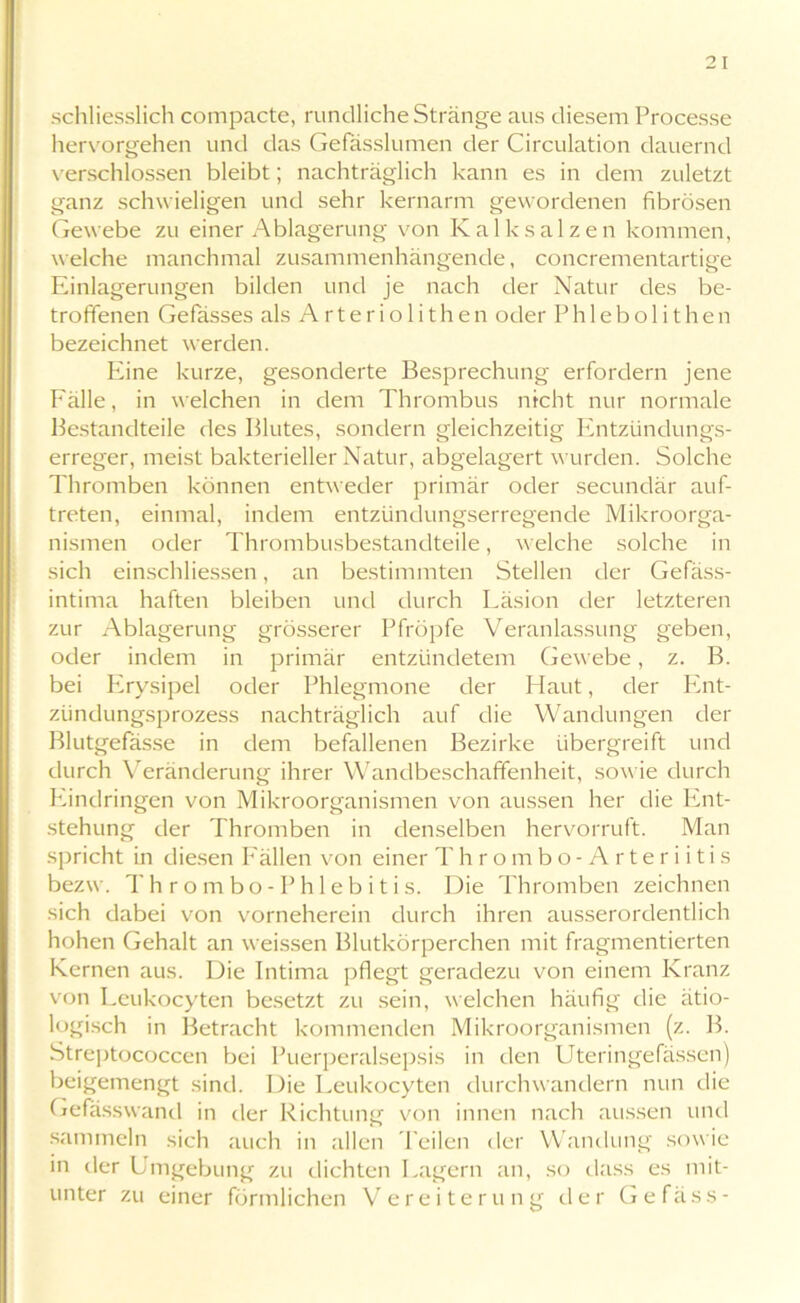 schliesslich compacte, rundliche Stränge aus diesem Processe hervorgehen und das Gefasslumen der Circulation dauernd verschlossen bleibt; nachträglich kann es in dem zuletzt ganz schwieligen und sehr kernarm gewordenen fibrösen Gewebe zu einer Ablagerung von Kalk salzen kommen, welche manchmal zusammenhängende, concrementartige Einlagerungen bilden und je nach der Natur des be- troffenen Gefässes als Arteriolith eil oder Phlebolithen bezeichnet werden. Eine kurze, gesonderte Besprechung erfordern jene Fälle, in welchen in dem Thrombus nicht nur normale Bestandteile des Blutes, sondern gleichzeitig Entzündungs- erreger, meist bakterieller Natur, abgelagert wurden. Solche Thromben können entweder primär oder secundär auf- treten, einmal, indem entzündungserregende Mikroorga- nismen oder Thrombusbestandteile, welche solche in sich einschliessen, an bestimmten Stellen der Gefäss- intima haften bleiben und durch Läsion der letzteren zur Ablagerung grösserer Pfropfe Veranlassung geben, oder indem in primär entzündetem Gewebe, z. B. bei Erysipel oder Phlegmone der Haut, der Pmt- zündungsprozess nachträglich auf die Wandungen der Blutgefässe in dem befallenen Bezirke übergreift und durch Veränderung ihrer Wandbeschaffenheit, sowie durch Eindringen von Mikroorganismen von aussen her die Ent- stehung der Thromben in denselben hervorruft. Man spricht in diesen Fällen von einer Thrombo-Arteriitis bezw. Thrombo -Phlebitis. Die Thromben zeichnen sich dabei von vorneherein durch ihren ausserordentlich hohen Gehalt an weissen Blutkörperchen mit fragmentierten Kernen aus. Die Intima pflegt geradezu von einem Kranz von Leukocyten besetzt zu sein, welchen häufig die ätio- logisch in Betracht kommenden Mikroorganismen (z. B. Streptococcen bei Puerperalsepsis in den Uteringefässen) beigemengt sind. Die Leukocyten durchwandern nun die Gefasswand in der Richtung von innen nach aussen und sammeln sich auch in allen Teilen der Wandung sowie in der Umgebung zu dichten Lagern an, so dass es mit- unter zu einer förmlichen Vereiterung der Gefäss-