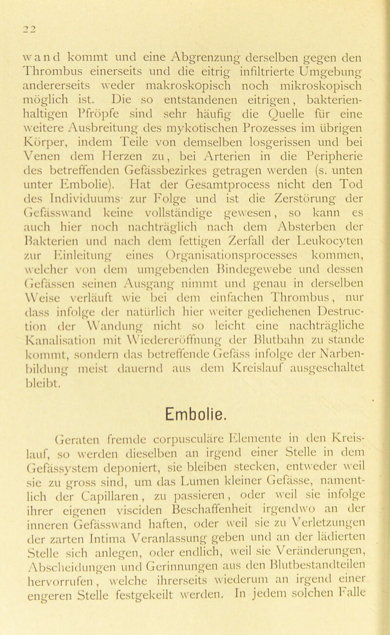 wand kommt und eine Abgrenzung derselben gegen den Thrombus einerseits und die eitrig infiltrierte Umgebung andererseits weder makroskopisch noch mikroskopisch möglich ist. Die so entstandenen eitrigen, bakterien- haltigen Pfropfe sind sehr häufig die Quelle für eine weitere Ausbreitung des mykotischen Prozesses im übrigen Körper, indem Teile von demselben losgerissen und bei Venen dem Herzen zu, bei Arterien in die Peripherie des betreffenden Gefassbezirkes getragen werden (s. unten unter Embolie). Hat der Gesamtprocess nicht den Tod des Individuums zur Folge und ist die Zerstörung der Gcfässwand keine vollständige gewesen, so kann es auch hier noch nachträglich nach dem Absterben der Bakterien und nach dem fettigen Zerfall der Leukocyten zur Einleitung eines Organisationsprocesses kommen, welcher von dem umgebenden Bindegewebe und dessen Gefassen seinen Ausgang nimmt und genau in derselben Weise verläuft wie bei dem einfachen Thrombus, nur dass infolge der natürlich hier weiter gediehenen Destruc- tion der Wandung nicht so leicht eine nachträgliche Kanalisation mit Wiedereröffnung der Blutbahn zu stände kommt, sondern das betreffende Gefass infolge der Narben- bildung meist dauernd aus dem Kreislauf ausgeschaltet bleibt. Embolie. Geraten fremde corpusculäre Elemente in den Kreis- lauf, so werden dieselben an irgend einer Stelle in dem Gefässystem deponiert, sie bleiben stecken, entweder weil sie zu gross sind, um das Lumen kleiner Gelasse, nament- lich der Capillaren, zu passieren, oder weil sie infolge ihrer eigenen visciden Beschaffenheit irgendwo an der inneren Gefässwand haften, oder weil sie zu Verletzungen der zarten Intima Veranlassung geben und an der lädierten Stelle sich anlegen, oder endlich, weil sie Veränderungen, Abscheidungen und Gerinnungen aus den Blutbestandteilen hervorrufen * welche ihrerseits wiederum an irgend einer engeren Stelle festgekeilt werden. In jedem solchen halle