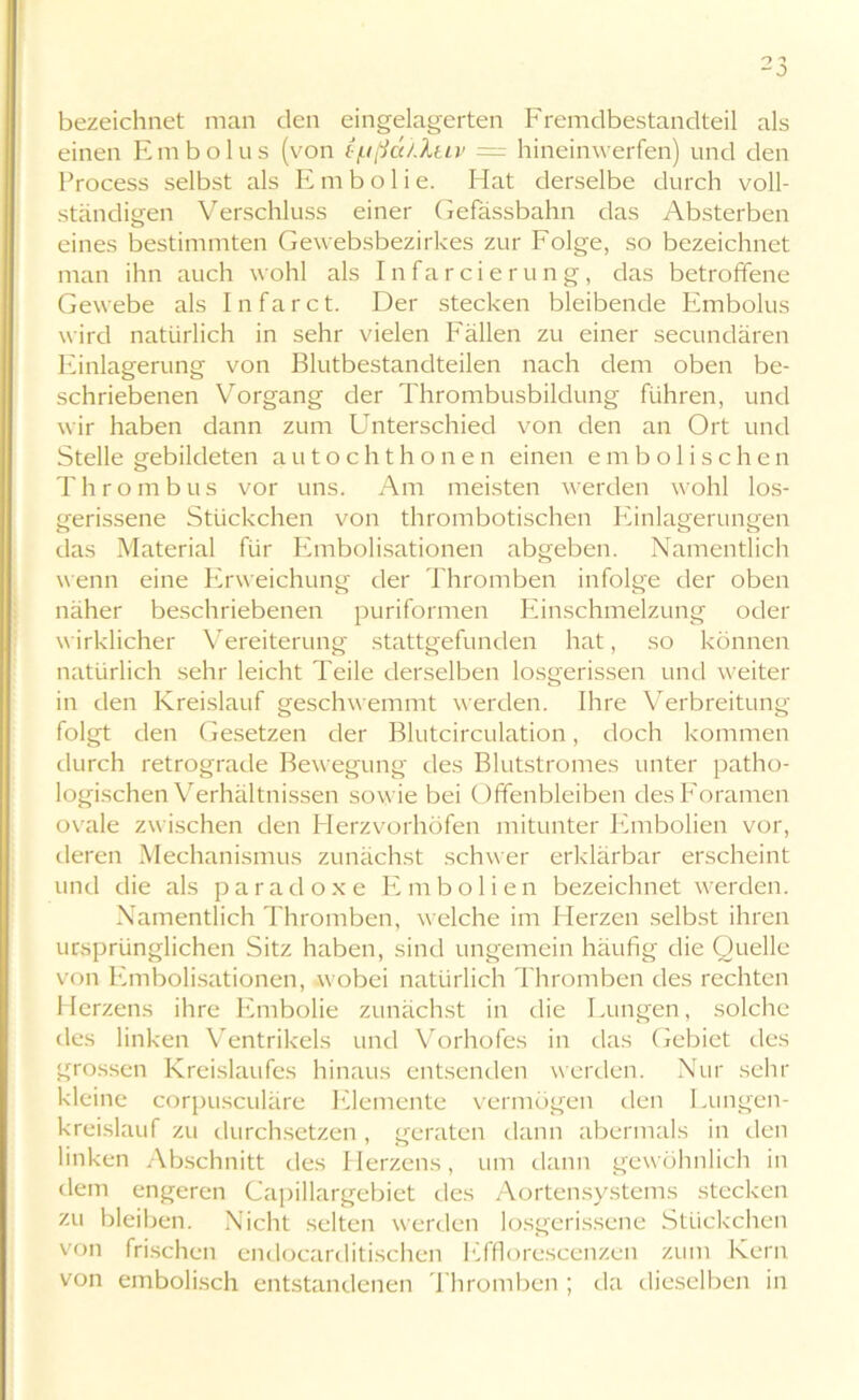 bezeichnet man den eingelagerten Fremdbestandteil als einen Embolus (von (■(.ißa/.Xuv = hineinwerfen) und den hrocess selbst als Embolie. Hat derselbe durch voll- ständigen Verschluss einer Gefässbahn das Absterben eines bestimmten Gevebsbezirkes zur Folge, so bezeichnet man ihn auch wohl als Infarcierung, das betroffene Gewebe als I n f a r c t. Der stecken bleibende Embolus wird natürlich in sehr vielen Fällen zu einer secundären Einlagerung von Blutbestandteilen nach dem oben be- schriebenen Vorgang der Thrombusbildung führen, und wir haben dann zum Unterschied von den an Ort und Stelle gebildeten autochthonen einen embolischen Thrombus vor uns. Am meisten werden wohl los- gerissene Stückchen von thrombotischen Einlagerungen das Material für Embolisationen abgeben. Namentlich wenn eine Erweichung der Thromben infolge der oben näher beschriebenen puriformen Einschmelzung oder wirklicher Vereiterung stattgefunden hat, so können natürlich sehr leicht Teile derselben losgerissen und weiter in den Kreislauf geschwemmt werden. Ihre Verbreitung folgt den Gesetzen der Blutcirculation, doch kommen durch retrograde Bewegung des Blutstromes unter patho- logischen Verhältnissen sowie bei Offenbleiben desForamen ovale zwischen den Herzvorhöfen mitunter Embolien vor, deren Mechanismus zunächst schwer erklärbar erscheint und die als paradoxe Embolien bezeichnet werden. Namentlich Thromben, welche im Herzen selbst ihren ursprünglichen Sitz haben, sind ungemein häufig die Quelle von Embolisationen, wobei natürlich Thromben des rechten Herzens ihre Embolie zunächst in die Lungen, solche des linken Ventrikels und Vorhofes in das Gebiet des grossen Kreislaufes hinaus entsenden werden. Nur sehr kleine corpusculäre Elemente vermögen den Lungen- kreislauf zu durchsetzen, geraten dann abermals in den linken Abschnitt des Herzens, um dann gewöhnlich in dem engeren Capillargebiet des Aortensystems stecken zu bleiben. Nicht selten werden losgerissene Stückchen von frischen endocarditischen Efflorescenzen zum Kern von embolisch entstandenen Thromben; da dieselben in