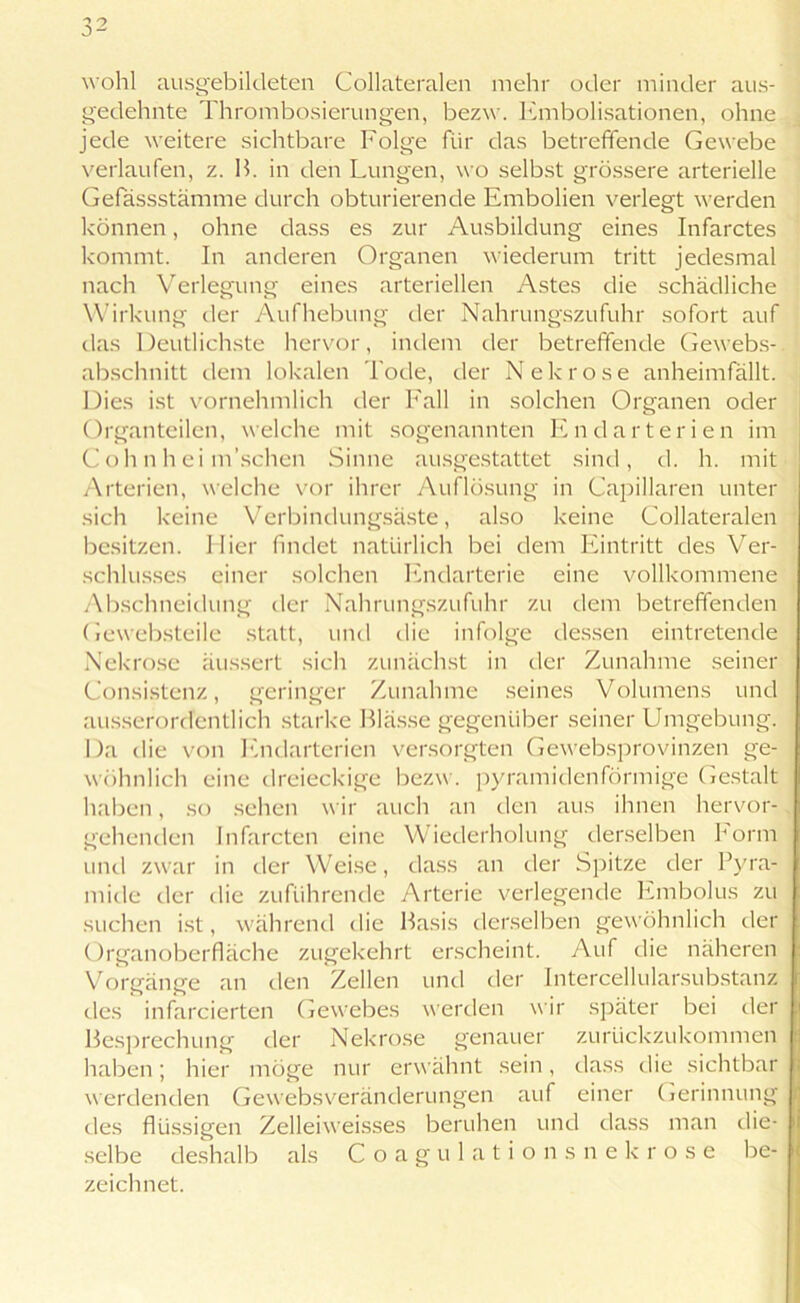 wohl ausgebildeten Collateralen mehr oder minder aus- gedehnte Thrombosierungen, bezw. Embolisationen, ohne jede weitere sichtbare Folge für das betreffende Gewebe verlaufen, z. B. in den Lungen, wo selbst grössere arterielle Gefässstämme durch obturierende Embolien verlegt werden können, ohne dass es zur Ausbildung eines Infarctes kommt, ln anderen Organen wiederum tritt jedesmal nach Verlegung eines arteriellen Astes die schädliche Wirkung der Aufhebung der Nahrungszufuhr sofort auf das Deutlichste hervor, indem der betreffende Gewebs- abschnitt dem lokalen l ode, der Nekrose anheimfällt. Dies ist vornehmlich der Fall in solchen Organen oder Organteilen, welche mit sogenannten Endarterien im C oh n h ei m’schen Sinne ausgestattet sind, d. h. mit Arterien, welche vor ihrer Auflösung in CapiHaren unter sich keine Verbindungsäste, also keine Collateralen besitzen. Hier findet natürlich bei dem Eintritt des Ver- schlusses einer solchen Endarterie eine vollkommene Abschneidung der Nahrungszufuhr zu dem betreffenden Gewebsteile statt, und die infolge dessen eintretende Nekrose äussert sich zunächst in der Zunahme seiner Consistenz, geringer Zunahme seines Volumens und ausserordentlich starke Blässe gegenüber seiner Umgebung. Da die von Endarterien versorgten Gewebsprovinzen ge- wöhnlich eine dreieckige bezw. pyramidenförmige Gestalt haben, so sehen wir auch an den aus ihnen hervor- gehenden Infarcten eine Wiederholung derselben Form und zwar in der Weise, dass an der Spitze der Pyra- mide der die zuführende Arterie verlegende Embolus zu suchen ist, während die Basis derselben gewöhnlich der Organoberfläche zugekehrt erscheint. Auf die näheren Vorgänge an den Zellen und der Intercellularsubstanz des infarcierten Gewebes werden wir später bei der Besprechung der Nekrose genauer zurückzukommen haben; hier möge nur erwähnt sein, dass die sichtbar werdenden Gewebsveränderungen auf einer Gerinnung des flüssigen Zelleiweisses beruhen und dass man die- selbe deshalb als Coagulationsnekrose be- zeichnet.