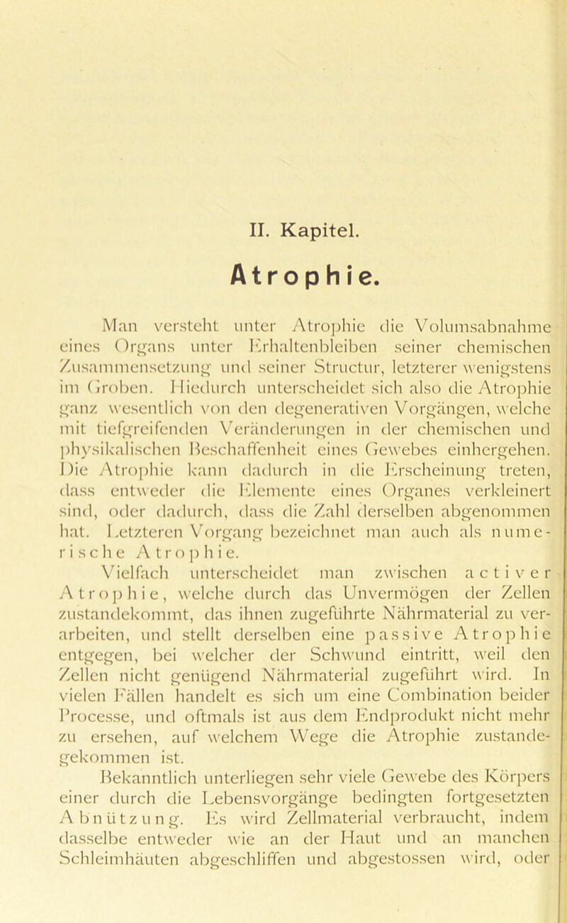 II. Kapitel. Atrophie Man versteht unter Atrophie die Volumsabnahme eines Organs unter Erhaltenbleiben seiner chemischen Zusammensetzung und seiner Structur, letzterer wenigstens im Groben. Hiedurch unterscheidet sich also die Atrophie ganz wesentlich von den degenerativen Vorgängen, welche mit tiefgreifenden Veränderungen in der chemischen und physikalischen Beschaffenheit eines Gewebes einhergehen. Die Atrophie kann dadurch in die Erscheinung treten, dass entweder die Elemente eines Organes verkleinert sind, oder dadurch, dass die Zahl derselben abgenommen hat. Letzteren Vorgang bezeichnet man auch als nume- rische Atrophie. Vielfach unterscheidet man zwischen a c t i v e r Atrophie, welche durch das Unvermögen der Zellen zustandekommt, das ihnen zugeführte Nährmaterial zu ver- arbeiten, und stellt derselben eine passive Atrophie entgegen, bei welcher der Schwund eintritt, weil den Zellen nicht genügend Nährmaterial zugeführt wird. In vielen Fällen handelt es sich um eine Combination beider Processe, und oftmals ist aus dem Endprodukt nicht mehr zu ersehen, auf welchem Wege die Atrophie zustande- gekommen ist. Bekanntlich unterliegen sehr viele Gewebe des Körpers einer durch die Lebensvorgänge bedingten fortgesetzten Abnützung. Es ward Zellmaterial verbraucht, indem dasselbe entweder wie an der Haut und an manchen Schleimhäuten abgeschliffen und abgestossen wird, oder