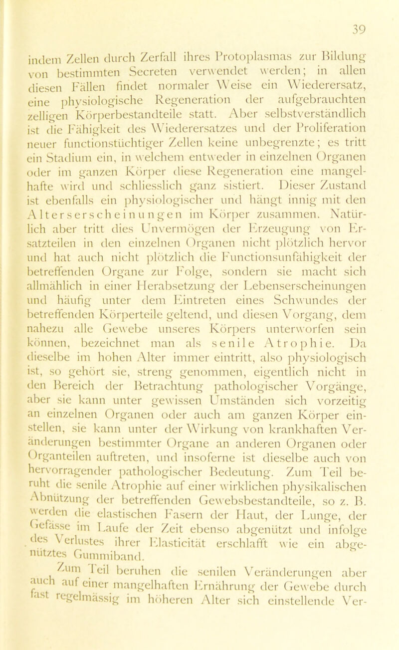 indem Zellen durch Zerfall ihres Protoplasmas zur Bildung von bestimmten Secreten verwendet werden; in allen diesen Fällen findet normaler Weise ein Wiederersatz, eine physiologische Regeneration der aufgebrauchten zelligen Körperbestandteile statt. Aber selbstverständlich ist die Fähigkeit des Wiederersatzes und der Proliferation neuer functionstüchtiger Zellen keine unbegrenzte; es tritt ein Stadium ein, in welchem entweder in einzelnen Organen oder im ganzen Körper diese Regeneration eine mangel- hafte wird und schliesslich ganz sistiert. Dieser Zustand ist ebenfalls ein physiologischer und hängt innig mit den Alters erschein ungen im Körper zusammen. Natür- lich aber tritt dies Unvermögen der Erzeugung von Er- satzteilen in den einzelnen Organen nicht plötzlich hervor und hat auch nicht plötzlich die Functionsunfähigkeit der betreffenden Organe zur Folge, sondern sie macht sich allmählich in einer Herabsetzung der Lebenserscheinungen und häufig unter dem Eintreten eines Schwundes der betreffenden Körperteile geltend, und diesen Vorgang, dem nahezu alle Gewebe unseres Körpers unterworfen sein können, bezeichnet man als senile Atrophie. Da dieselbe im hohen Alter immer eintritt, also physiologisch ist, so gehört sie, streng genommen, eigentlich nicht in den Bereich der Betrachtung pathologischer Vorgänge, aber sie kann unter gew issen Umständen sich vorzeitig an einzelnen Organen oder auch am ganzen Körper ein- stellen, sie kann unter der Wirkung von krankhaften Ver- änderungen bestimmter Organe an anderen Organen oder Organteilen auftreten, und insoferne ist dieselbe auch von hervorragender pathologischer Bedeutung. Zum Teil be- ruht die senile Atrophie auf einer wirklichen physikalischen Abnützung der betreffenden Gewebsbestandteile, so z. B. werden die elastischen Fasern der Haut, der Lunge, der Gefässe im Laufe der Zeit ebenso abgenützt und infolge des \ erlustes ihrer Elasticität erschlafft wie ein abge- nütztes Gummiband. Zum 1 eil beruhen die senilen Veränderungen aber auch auf einer mangelhaften Ernährung der Gewebe durch ast regelmässig im höheren Alter sich einstellende Ver-