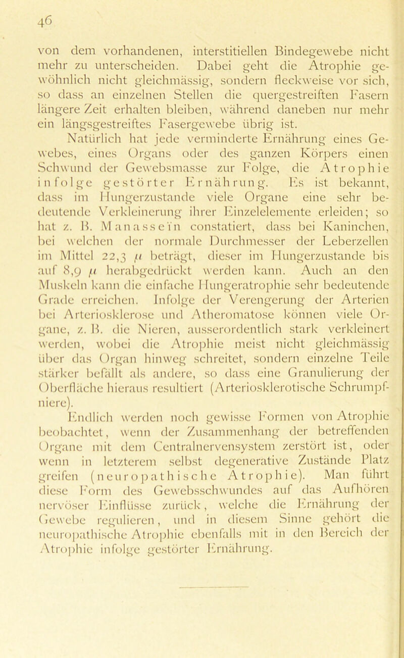 von dem vorhandenen, interstitiellen Bindegewebe nicht mehr zu unterscheiden. Dabei geht die Atrophie ge- wöhnlich nicht gleichmässig, sondern fleckweise vor sich, so dass an einzelnen Stellen die quergestreiften Fasern längere Zeit erhalten bleiben, während daneben nur mein- em längsgestreiftes Fasergewebe übrig ist. Natürlich hat jede verminderte Ernährung eines Ge- webes, eines Organs oder des ganzen Körpers einen Schwund der Gewebsmasse zur Folge, die Atrophie infolge gestö rt.e r Er näh rung. Es ist bekannt, dass im Hungerzustande viele Organe eine sehr be- deutende Verkleinerung ihrer Einzelelemente erleiden; so hat z. B. Man assein constatiert, dass bei Kaninchen, bei welchen der normale Durchmesser der Leberzellen im Mittel 22,3 /' beträgt, dieser im Hungerzustande bis auf <S,9 fi herabgedrückt werden kann. Auch an den Muskeln kann die einfache 1 lungeratrophie sehr bedeutende Grade erreichen. Infolge der Verengerung der Arterien bei Arteriosklerose und Atheromato.se können viele Or- gane, z. B. die Nieren, ausserordentlich stark verkleinert werden, wobei die Atrophie meist nicht gleichmässig über das Organ hinweg schreitet, sondern einzelne Teile stärker befällt als andere, so dass eine Granulierung der Oberfläche hieraus resultiert (Arteriosklerotische Schrumpf- niere). Endlich werden noch gewisse Formen von Atrophie beobachtet, wenn der Zusammenhang der betreffenden Organe mit dem Centralnervensystem zerstört ist, oder wenn in letzterem selbst clegenerative Zustände Platz greifen (neu r o p a t h i s c h e Atro p hie). Man führt diese Form des Gewebsschwundes auf das Aufhören nervöser Einflüsse zurück, welche die Ernährung der Gewebe regulieren, und in diesem Sinne gehört die neuropathische Atrophie ebenfalls mit in den Bereich der Atrophie infolge gestörter Ernährung.