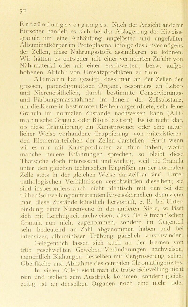 E n t z ii n d u n g s v o r g a n g e s. Nach der Ansicht anderer Forscher handelt es sich bei der Ablagerung der Eiweiss- granula um eine Anhäufung ungelöster und ungefällter Albuminatkörper im Protoplasma infolge des Unvermögens der Zellen, diese Nahrungsstoffe assimilieren zu können. Wir hätten es entweder mit einer vermehrten Zufuhr von Nährmaterial oder mit einer erschwerten, bezw. aufge- hobenen Abfuhr von Umsatzprodukten zu thun. A 11 m a n n hat gezeigt, dass man an den Zellen der grossen, parenchymatösen Organe, besonders an Leber- und Nierenepithelien, durch bestimmte Conservierungs- und Färbungsmassnahmen im Innern der Zellsubstanz, um die Kerne in bestimmten Reihen angeordnete, sehr feine Granula im normalen Zustande nachweisen kann (Alt- m an n’sche Granula oder R iob 1 as t e n). Fs ist nicht klar, ob diese Granulierung ein Kunstproduct oder eine natür- licher Weise vorhandene Gruppierung von präexistieren- den Elementarteilchen der Zellen darstellen. Auch wenn wir es nur mit Kunstproducten zu thun haben, wofür manche neuere Erfahrungen sprechen, so bleibt diese Thatsache doch interessant und wichtig, weil die Granula unter den gleichen technischen Eingriffen an der normalen Zelle stets in der gleichen Weise darstellbar sind. Unter pathologischen Verhältnissen verschwinden dieselben; sie sind insbesonders auch nicht identisch mit den bei der trüben Schwellung auftretenden Ei weisskörnchen, denn wenn man diese Zustände künstlich hervorruft, z. R. bei Unter- bindung einer Nierenvene in der anderen Niere, so lässt sich mit Leichtigkeit nachweisen, dass die Altmann’schen Granula nun nicht zugenommen, sondern im Gegenteil sehr bedeutend an Zahl abgenommen haben und bei intensiver, albuminöser I riibung gänzlich verschwinden. Gelegentlich lassen sich auch an den Kernen von trüb geschwellten Geweben Veränderungen nachweisen, namentlich Rlähungen desselben mit Vergrösserung seiner Oberfläche und Abnahme des centralen Chromatingertistes. In vielen Fällen sieht man die trübe Schwellung nicht rein und isoliert zum Ausdruck kommen, sondern gleich- zeitig ist an denselben Organen noch eine mehr oder