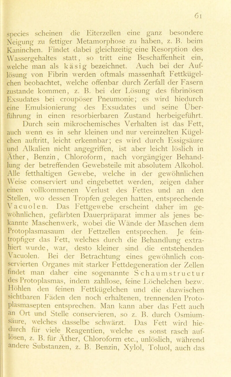 species scheinen die Eiterzellen eine ganz besondere Neigung zu fettiger Metamorphose zu haben, z. B. beim Kaninchen. Findet dabei gleichzeitig eine Resorption des Wassergehaltes statt, so tritt eine Beschaffenheit ein, welche man als käsig bezeichnet. Auch bei der Auf- lösung von Fibrin werden oftmals massenhaft Fettkügel- chen beobachtet, welche offenbar durch Zerfall der Fasern zustande kommen, z. B. bei der Lösung des fibrinösen Exsudates bei croupöser Pneumonie; es wird hiedurch eine Emulsionierung des Exsudates und seine Über- führung in einen resorbierbaren Zustand herbeigeführt. Durch sein mikrochemisches Verhalten ist das Fett, auch wenn es in sehr kleinen und nur vereinzelten Kügel- chen auftritt, leicht erkennbar; es wird durch Essigsäure und Alkalien nicht angegriffen, ist aber leicht löslich in Äther, Benzin, Chloroform, nach vorgängiger Behand- lung der betreffenden Gewebsteile mit absolutem Alkohol. Alle fetthaltigen Gewebe, welche in der gewöhnlichen Weise conserviert und eingebettet werden, zeigen daher einen vollkommenen Verlust des Fettes und an den Stellen, wo dessen Tropfen gelegen hatten, entsprechende Vacuölen. Das Fettgewebe erscheint daher im ge- wöhnlichen, gefärbten Dauerpräparat immer als jenes be- kannte Maschenwerk, wobei die Wände der Maschen dem Protoplasmasaum der Fettzellen entsprechen. Je fein- tropfiger das Fett, welches durch die Behandlung extra- hiert wurde, war, desto kleiner sind die entstehenden Vacuolen. Bei der Betrachtung eines gewöhnlich con- servierten Organes mit starker Fettdegeneration der Zellen findet man daher eine sogenannte Schaumstructur des Protoplasmas, indem zahllose, feine Löchelchen bezw. Höhlen den feinen Fettkügelchen und die dazwischen sichtbaren Fäden den noch erhaltenen, trennenden Proto- plasmasepten entsprechen. Man kann aber das Fett auch an Ort und Stelle conservieren, so z. B. durch Osmium- saure, welches dasselbe schwärzt. Das Fett wird hie- durch für viele Reagentien, welche es sonst rasch auf- lösen, z. B. für Äther, Chloroform etc., unlöslich, während andere Substanzen, z. B. Benzin, Xylol, Toluol, auch das