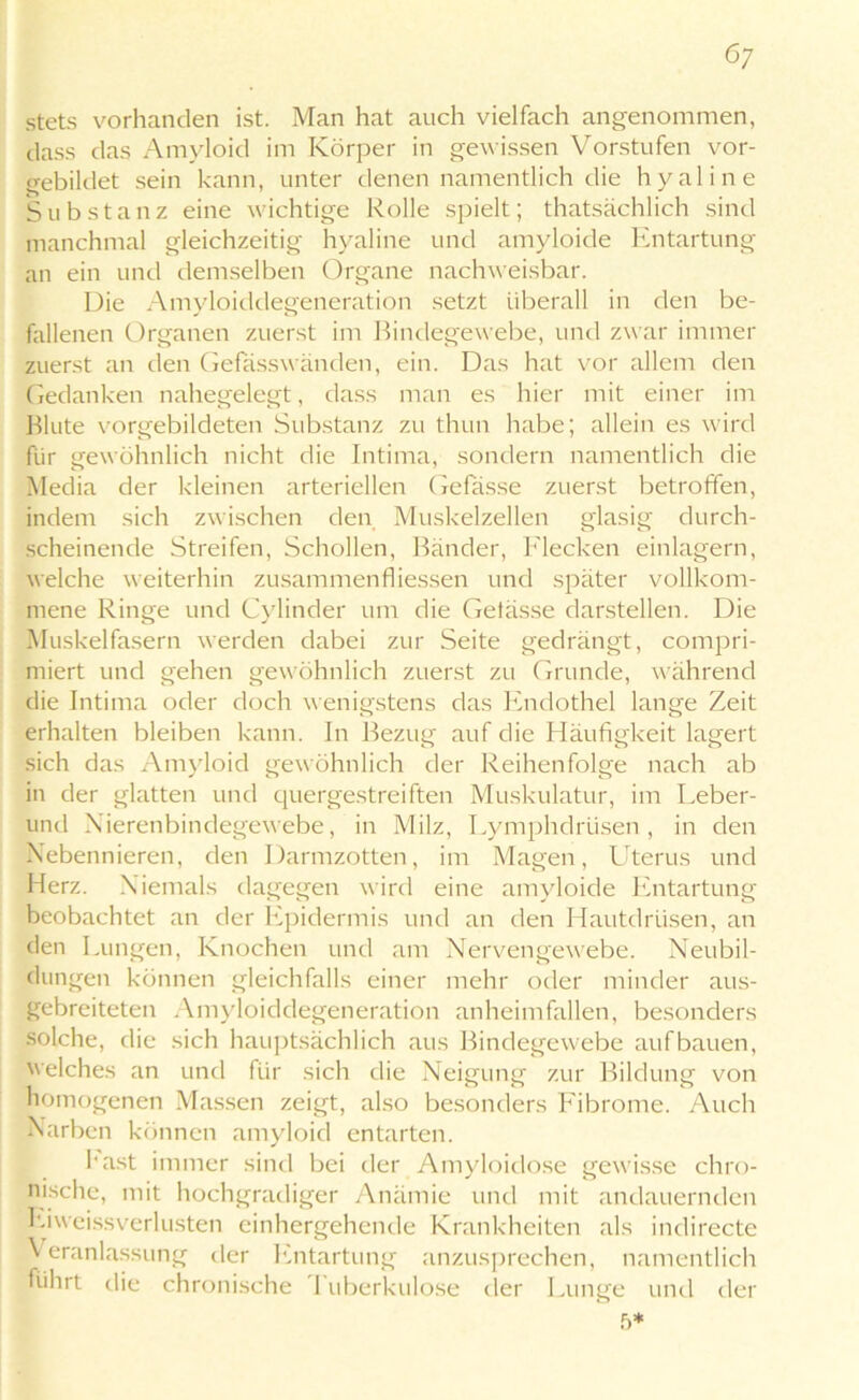 stets vorhanden ist. Man hat auch vielfach angenommen, dass das Amyloid im Körper in gewissen Vorstufen vor- gebildet sein kann, unter denen namentlich die hyaline Substanz eine wichtige Rolle spielt; thatsächlich sind manchmal gleichzeitig hyaline und amyloide Entartung an ein und demselben Organe nachweisbar. Die Amyloiddegeneration setzt überall in den be- fallenen Organen zuerst im Bindegewebe, und zwar immer zuerst an den Gefasswänden, ein. Das hat vor allem den Gedanken nahegelegt, dass man es hier mit einer im Blute vorgebildeten Substanz zu thun habe; allein es wird für gewöhnlich nicht die Intima, sondern namentlich die Media der kleinen arteriellen Gefässe zuerst betroffen, indem sich zwischen den Muskelzellen glasig durch- scheinende Streifen, Schollen, Bänder, Flecken einlagern, welche weiterhin Zusammenflüssen und später vollkom- mene Ringe und Cylinder um die Getässe darstellen. Die Muskelfasern werden dabei zur Seite gedrängt, compri- miert und gehen gewöhnlich zuerst zu Grunde, während die Intima oder doch wenigstens das Endothel lange Zeit erhalten bleiben kann. In Bezug auf die Häufigkeit lagert sich das Amyloid gewöhnlich der Reihenfolge nach ab in der glatten und quergestreiften Muskulatur, im Leber- und Nierenbindegewebe, in Milz, Lymphdrüsen, in den Nebennieren, den Darmzotten, im Magen, Uterus und Herz. Niemals dagegen wird eine amyloide Entartung beobachtet an der Epidermis und an den Hautdrüsen, an den Lungen, Knochen und am Nervengewebe. Neubil- dungen können gleichfalls einer mehr oder minder aus- gebreiteten Amyloiddegeneration anheimfallen, besonders solche, die sich hauptsächlich aus Bindegewebe aufbauen, welches an und für sich die Neigung zur Bildung von homogenen Massen zeigt, also besonders Fibrome. Auch Narben können amyloid entarten. hast immer sind bei der Amyloidose gewisse chro- nische, mit hochgradiger Anämie und mit andauernden Eiweissverlusten einhergehende Krankheiten als indirecte Veranlassung der Entartung anzusprechen, namentlich führt die chronische 1 uberkulose der Lunge und der 5*