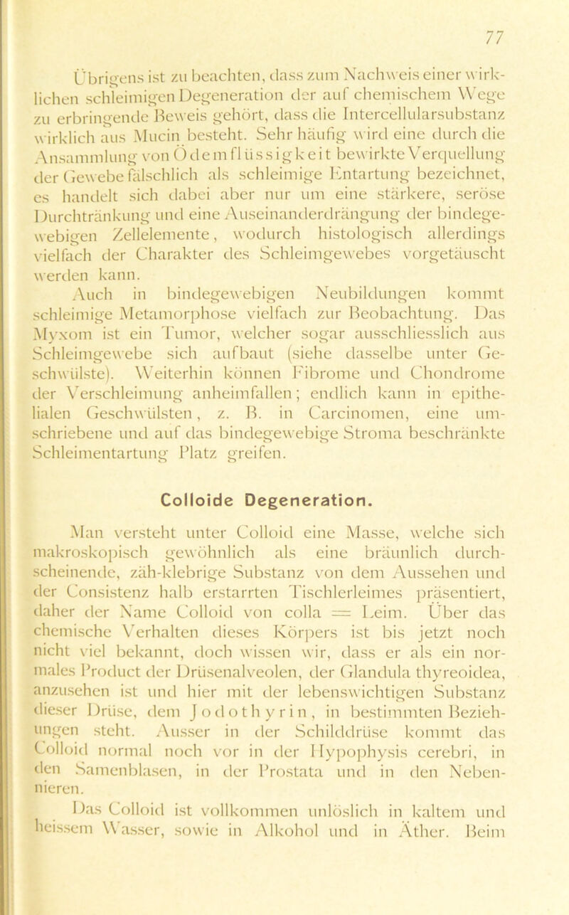 Übrigens ist zu beachten, dass zurrt Nachweis einer wirk- lichen schleimigen Degeneration der auf chemischem Wege zu erbringende Beweis gehört, dass die Intercellularsubstanz wirklich aus Mucin besteht. Sehr häufig wird eine durch die Ansammlung von Ödemflüssigkeit bewirkte Verquellung der Gewebe fälschlich als schleimige Entartung bezeichnet, cs handelt sich dabei aber nur um eine stärkere, seröse Durchtränkung und eine Auseinanderdrängung der bindege- webigen Zellelemente, wodurch histologisch allerdings vielfach der Charakter des Schleimgewebes vorgetäuscht werden kann. Auch in bindegewebigen Neubildungen kommt schleimige Metamorphose vielfach zur Beobachtung. Das Myxom ist ein Tumor, welcher sogar ausschliesslich aus Schleimgewebe sich aufbaut (siehe dasselbe unter Ge- schwülste). Weiterhin können Fibrome und Chondrome der Verschleimung anheimfallen; endlich kann in epithe- lialen Geschwülsten, z. B. in Carcinomen, eine um- schriebene und auf das bindegewebige Stroma beschränkte Schleimentartung Platz greifen. Colloide Degeneration. Man versteht unter Colloid eine Masse, welche sich makroskopisch gewöhnlich als eine bräunlich durch- scheinende, zäh-klebrige Substanz von dem Aussehen und der Consistenz halb erstarrten Tischlerleimes präsentiert, daher der Name Colloid von colla = Leim. Über das chemische Verhalten dieses Körpers ist bis jetzt noch nicht viel bekannt, doch wissen wir, dass er als ein nor- males Product der Drüsenalveolen, der Glandula thyreoidea, anzusehen ist und hier mit der lebenswichtigen Substanz dieser Drüse, dem Jodothyrin, in bestimmten Bezieh- ungen steht. Ausser in der Schilddrüse kommt das Colloid normal noch vor in der Hypophysis cerebri, in den Samenblasen, in der Prostata und in den Neben- nieren. Das Colloid ist vollkommen unlöslich in kaltem und heissem \\ asser, sowie in Alkohol und in Äther. Beim